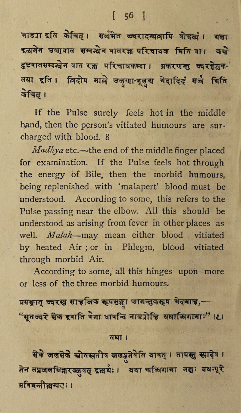 ♦mrr K.fk i i wt ^Tcttw irf^Tsrar 1%f?r m i &rncrz*r&r ?m tt^t^»^t i ^fk i *n?r ^ptrr-^TO ^ fkfk i If the Pulse surely feels hot in the middle hand, then the person’s vitiated humours are sur¬ charged with blood. 8 Madhya etc.—the end of the middle finger placed for examination. If the Pulse feels hot through the energy of Bile, then the morbid humours, being replenished with ‘malapert’ blood must be understood. According to some, this refers to the Pulse passing near the elbow. All this should be understood as arising from fever in other places as well. Malah—may mean either blood vitiated by heated Air ; or in Phlegm, blood vitiated through morbid Air. According to some, all this hinges upon more or less of the three morbid humours. ^rf*r *nn ^rrdtf* \l\ <tot i w i cn^ i VJ ^