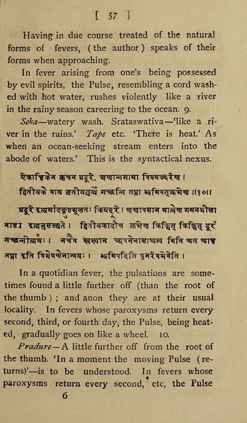 Having in due course treated of the natural forms of fevers, (the author) speaks of their forms when approaching. In fever arising from one’s being possessed by evil spirits, the Pulse, resembling a cord wash¬ ed with hot water, rushes violently like a river in the rainy season careering to the ocean. 9. Seka—watery wash. Srataswativa—'like a ri¬ ver in the rains.’ Tape etc. ‘There is heat.’ As when an ocean-seeking stream enters into the abode of waters.’ This is the syntactical nexus. wn*r*n*n 1 ^tpjj anrfo&zf ctrt 11? 01 r 11 ^twr \> N 1 mi I filth ^CT ^rrf rTffr ^fh twrwRRp 1 1 In a quotidian fever, the pulsations are some¬ times found a little further off (than the root of the thumb ) ; and anon they are at their usual locality. In fevers whose paroxysms return every second, third, or fourth day, the Pulse, being heat¬ ed, gradually goes on like a wheel. io. Pradure— A little further off from the root of the thumb. 'In a moment the moving Pulse (re¬ turns)’—is to be understood. In fevers whose paroxysms return every second, etc, the Pulse 6