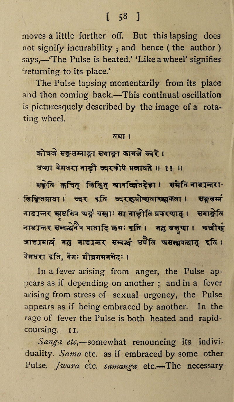 moves a little further off. But this lapsing does not signify incurability ; and hence (the author ) says,—‘The Pulse is heated.’ ‘Like a wheel’ signifies ‘returning to its place.’ The Pulse lapsing momentarily from its place and then coming back.—This continual oscillation Is picturesquely described by the image of a rota¬ ting wheel. mrr i ^irr •TTsft II \\ ll I ^rm^T- 1%f^rnrRrr i i ^retire ^ ^t; ^nNftfd Tr^rwru; i wrirfa Ticnf^ ss*?: i i «( 'J7TWTT i In a fever arising from anger, the Pulse ap¬ pears as if depending on another ; and in a fever arising from stress of sexual urgency, the Pulse appears as if being embraced by another. In the rage of fever the Pulse is both heated and rapid¬ coursing. ii. Sanga etc,—somewhat renouncing its indivi¬ duality. Sama etc. as if embraced by some other Pulse. Jwara etc. samanga etc.—The necessary