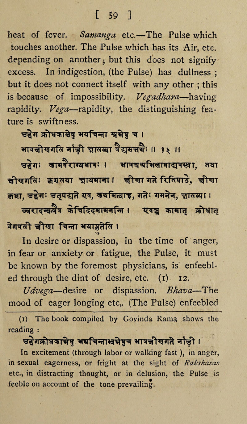 heat of fever. Samanga etc.—The Pulse which touches another. The Pulse which has its Air, etc. depending on another j but this does not signify excess. In indigestion, (the Pulse) has dullness ; but it does not connect itself with any other ; this is because of impossibility. Vegadhara—having rapidity. Vega^-rapidity, the distinguishing fea¬ ture is swiftness. wtii h >> i SfifaTH ^*TWf f^T I Vi In desire or dispassion, in the time of anger, in fear or anxiety or fatigue, the Pulse, it must be known by the foremost physicians, is enfeebl¬ ed through the dint of desire, etc. (i) 12. Udvega—desire or dispassion. Bhava—The mood of eager longing etc,. (The Pulse) enfeebled (i) The book compiled by Govinda Rama shows the reading : In excitement (through labor or walking fast), in anger, in sexual eagerness, or fright at the sight of Rakskasas etc., in distracting thought, or in delusion, the Pulse is feeble on account of the tone prevailing.