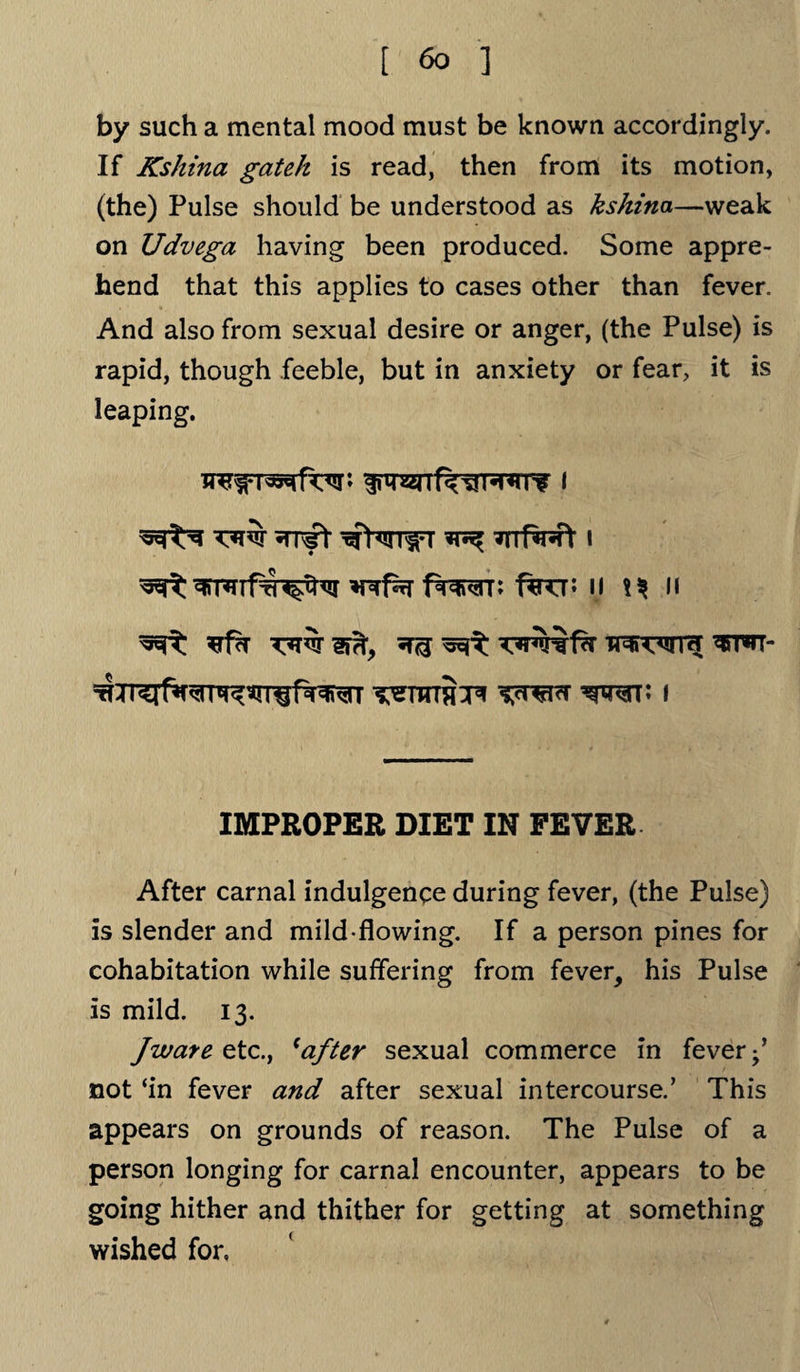 by such a mental mood must be known accordingly. If Kshina gateh is read, then from its motion, (the) Pulse should be understood as kshina—weak on Udvega having been produced. Some appre¬ hend that this applies to cases other than fever. And also from sexual desire or anger, (the Pulse) is rapid, though feeble, but in anxiety or fear, it is leaping. prefer ftwn fro* 11 n ^ waifs’ fw<ifra; wr*n- ^TTnS^f wt; i IMPROPER DIET IN FEVER After carnal indulgence during fever, (the Pulse) is slender and mild-flowing. If a person pines for cohabitation while suffering from fever, his Pulse is mild. 13. Jware ztc., (after sexual commerce in fever;’ not ‘in fever and after sexual intercourse.’ This appears on grounds of reason. The Pulse of a person longing for carnal encounter, appears to be going hither and thither for getting at something wished for,