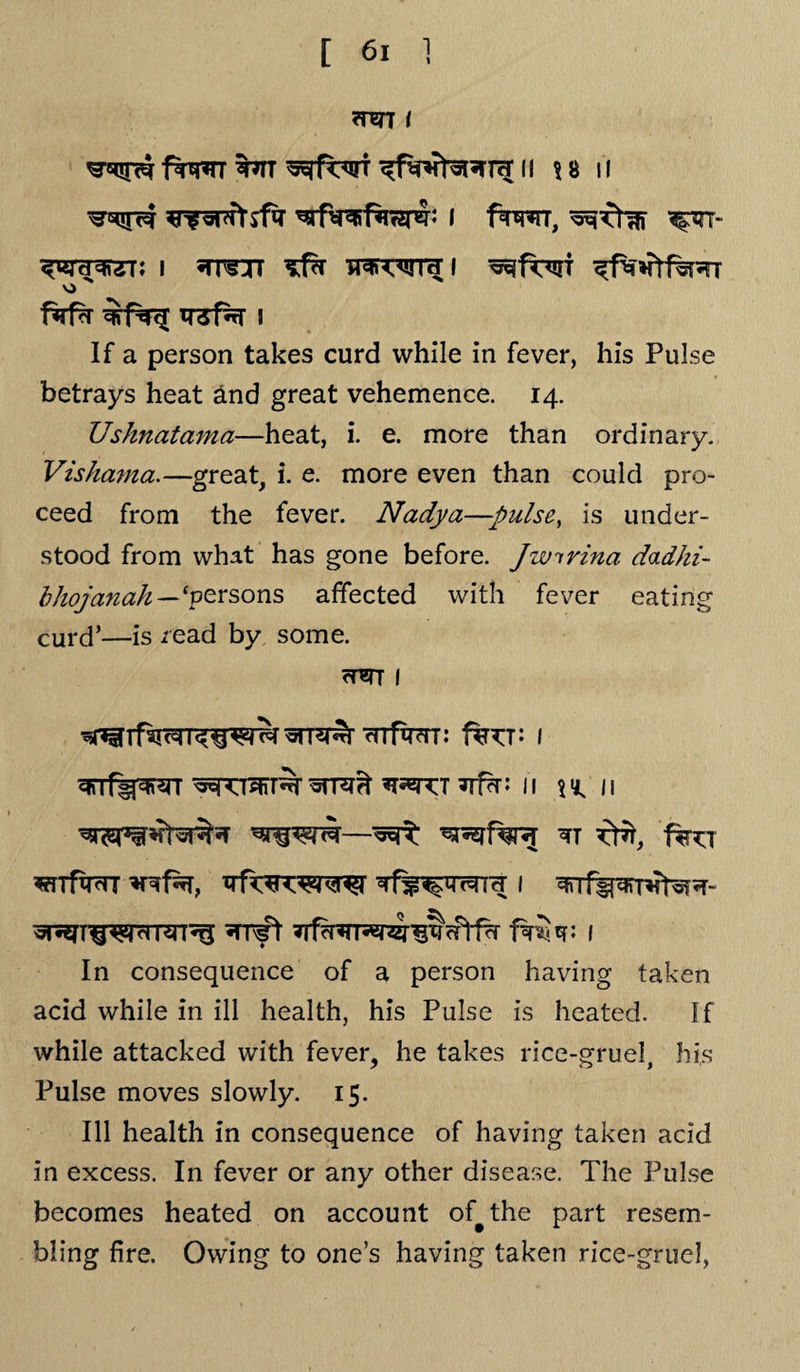 ?rw7 ( fwrr wr ^rfwi n \ 8 n ^nfswtsfir ^rftrafSnspS; i fwrr, %m~ i «n^jr ^ wn^ I ^It^it ^fwHtfwTr o f*i1% TT3f% ! If a person takes curd while in fever, his Pulse betrays heat and great vehemence. 14. Ushnatama—heat, i. e. more than ordinary. Vishama.—great, i. e. more even than could pro¬ ceed from the fever. Nadya—:pulse, is under¬ stood from what has gone before. Jwirina dadhi- bhojanah—‘persons affected with fever eating curd’—is read by some. rUTT I : I 3n~fgjwr 11 r 11 ^ farr s?rrfwr 1 =h 1 «TT^ft 7Tf^TT5^1§cPtf?r I In consequence of a person having taken acid while in ill health, his Pulse is heated. If while attacked with fever, he takes rice-gruel his Pulse moves slowly. 15. Ill health in consequence of having taken acid in excess. In fever or any other disease. The Pulse becomes heated on account of^the part resem¬ bling fire. Owing to one’s having taken rice-gruel,