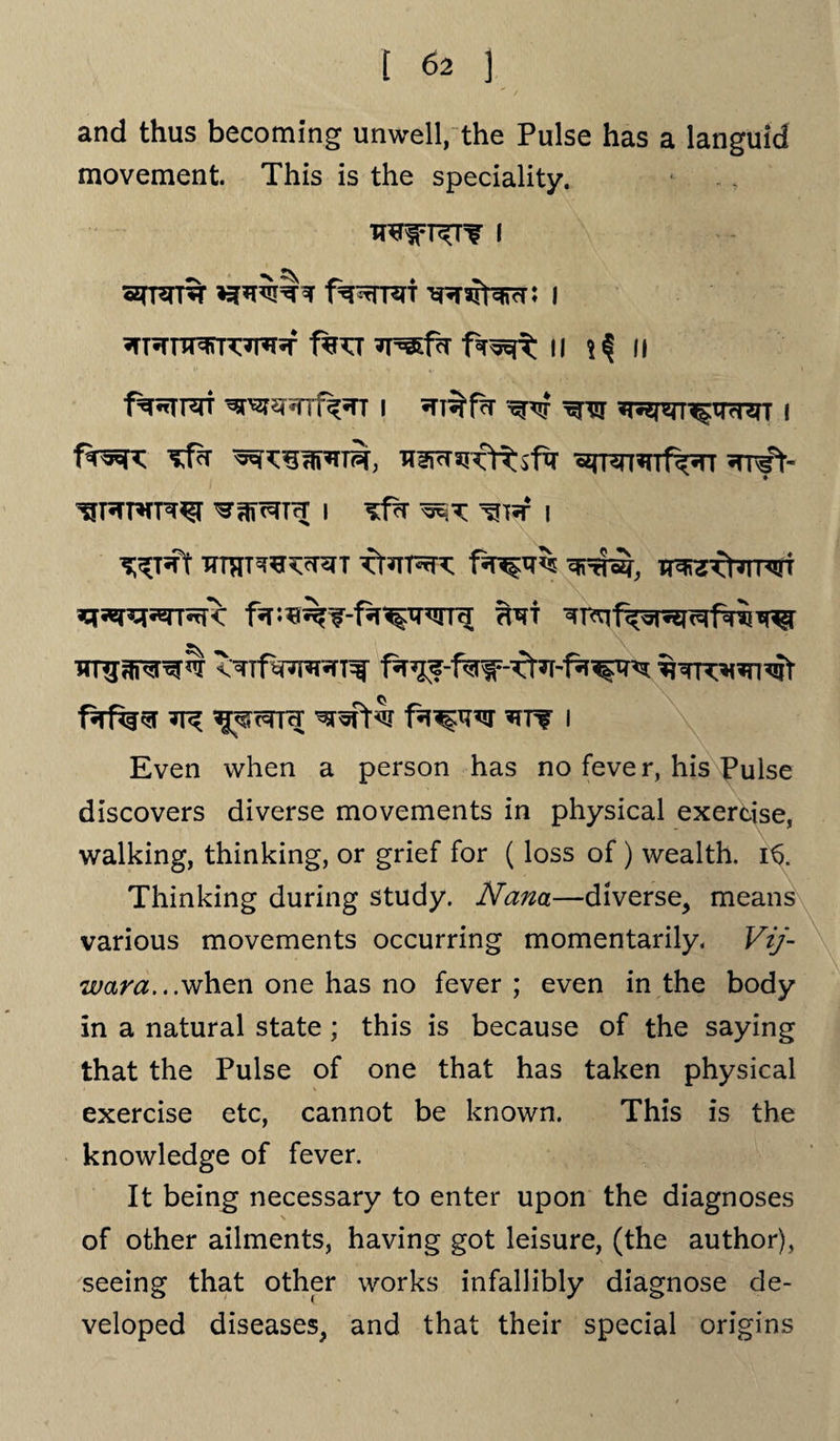 and thus becoming unwell, the Pulse has a languid movement. This is the speciality. HfRT? I fwrsri I T^iTJ TresfcT II if II f%nTFqrr ^w*Tif^n i «TT$fa ^^n^tTfnrr i «JT^n^Tf<*n ^fr- I ^Tif I ^T*ft ITTflTWcnn fr^TPrf^ «v 7R 15^rr^[ i Even when a person has no fever, his Pulse discovers diverse movements in physical exercise, walking, thinking, or grief for (loss of) wealth. 16. Thinking during study. Nana—diverse, means various movements occurring momentarily. Vij- m&ra...when one has no fever ; even in the body in a natural state; this is because of the saying that the Pulse of one that has taken physical exercise etc, cannot be known. This is the knowledge of fever. It being necessary to enter upon the diagnoses of other ailments, having got leisure, (the author), seeing that other works infallibly diagnose de¬ veloped diseases, and that their special origins