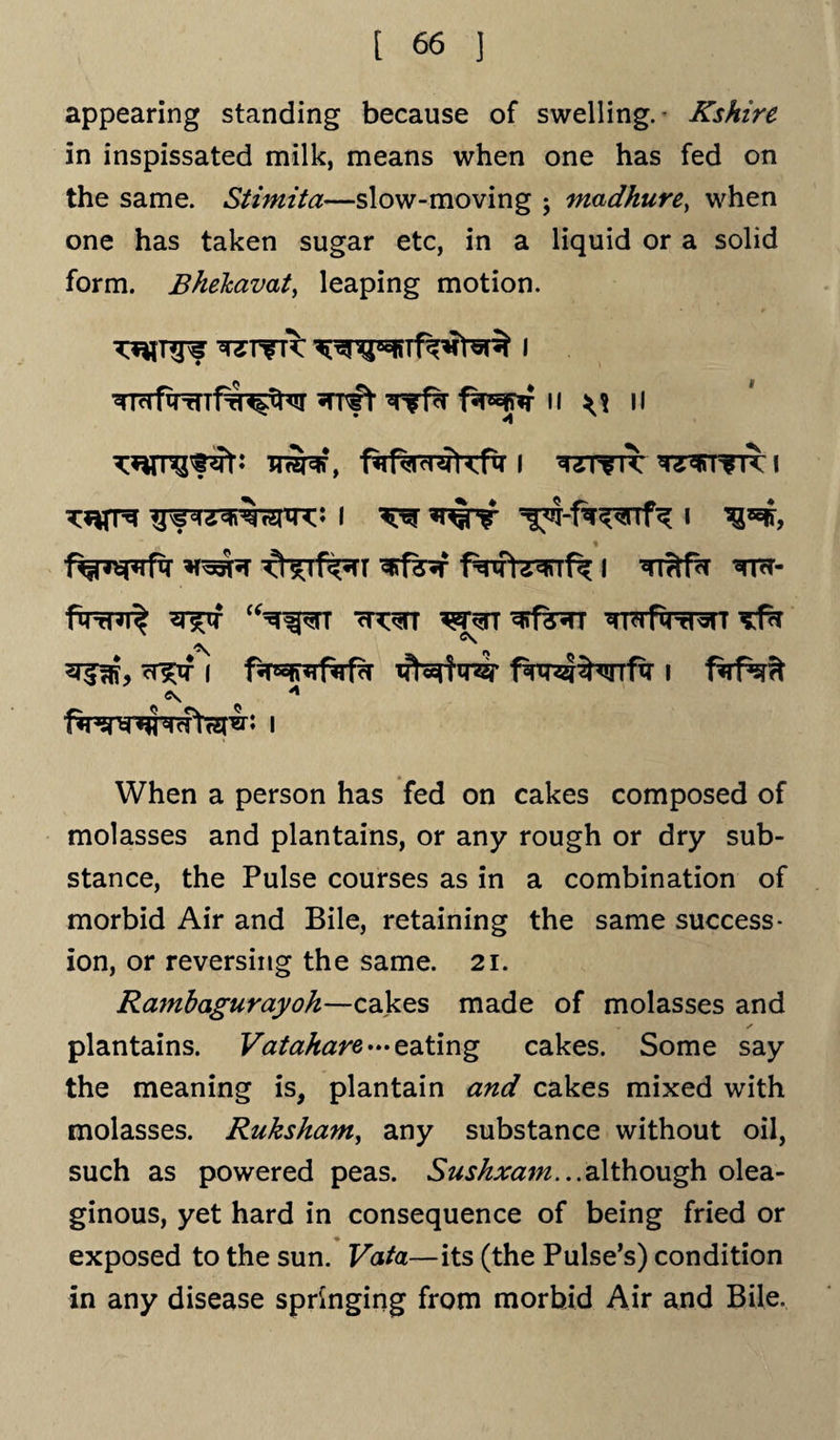 appearing standing because of swelling.- Kshire in inspissated milk, means when one has fed on the same. Stimita—slow-moving ; madhure, when one has taken sugar etc, in a liquid or a solid form. Bhelcavat, leaping motion. ft wfa fSrsfflf II II i wrir ^irrfTT i Tnrrs i ^ i % ^Tf^TT I ^rTtfor tps- fqrrnit ^rf cH^TT ^f^TT wfiTr^n /jy ^ ^ 3^, ^if i ffrgK*rf<rf?r tfNirer i <?s A i When a person has fed on cakes composed of molasses and plantains, or any rough or dry sub¬ stance, the Pulse courses as in a combination of morbid Air and Bile, retaining the same success¬ ion, or reversing the same. 21. Rambagurayoh—cakes made of molasses and ✓ plantains. Vatahare — e.ating cakes. Some say the meaning is, plantain and cakes mixed with molasses. Ruksham, any substance without oil, such as powered peas. Suskxajn...although olea¬ ginous, yet hard in consequence of being fried or • _ exposed to the sun. Vata—its (the Pulse’s) condition in any disease springing from morbid Air and Bile.