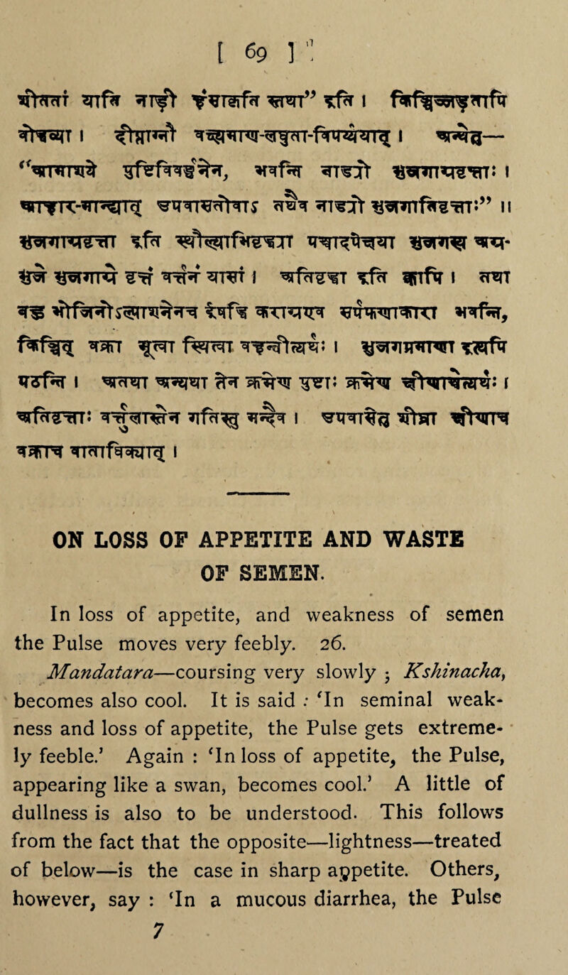 sfonrf snfa wrr” i i ^ttt^ ^^nuw-^rf?n-Piw^[ i — ‘Vnrni^ *rof% ^T^jt traupcrew i ««rrre:-*rrenq[ ^TTr^rtTrs <r?N *rr^rf ^*nf^g=rrn” u «^RTrcrrtn ^V^nft^rr ^nn^r^rq* ^ *P=T*TTq ^=rT TtT«T ^T^TT I ^rfh^T SRTfq I oHST ^ ^fasfb^rni^R t*if% ^wrr^rrcr *fTfcr, ^stt lyrr fwrr ^wter£; i ^^tthtwt mfa ^3fsrT I WT ?R 5fi%q ^WR3pJ‘* F ^rffrrtn: w^rnJta *rf<r^ i ^tpnt^ iftm TTrnf^rrg; i ON LOSS OF APPETITE AND WASTE OF SEMEN. In loss of appetite, and weakness of semen the Pulse moves very feebly. 26. Mandatara—coursing very slowly -} Kshinacka, becomes also cool. It is said : ‘In seminal weak¬ ness and loss of appetite, the Pulse gets extreme¬ ly feeble.’ Again : ‘In loss of appetite, the Pulse, appearing like a swan, becomes cool.’ A little of dullness is also to be understood. This follows from the fact that the opposite—lightness—treated of below—is the case in sharp appetite. Others, however, say : ‘In a mucous diarrhea, the Pulse 7