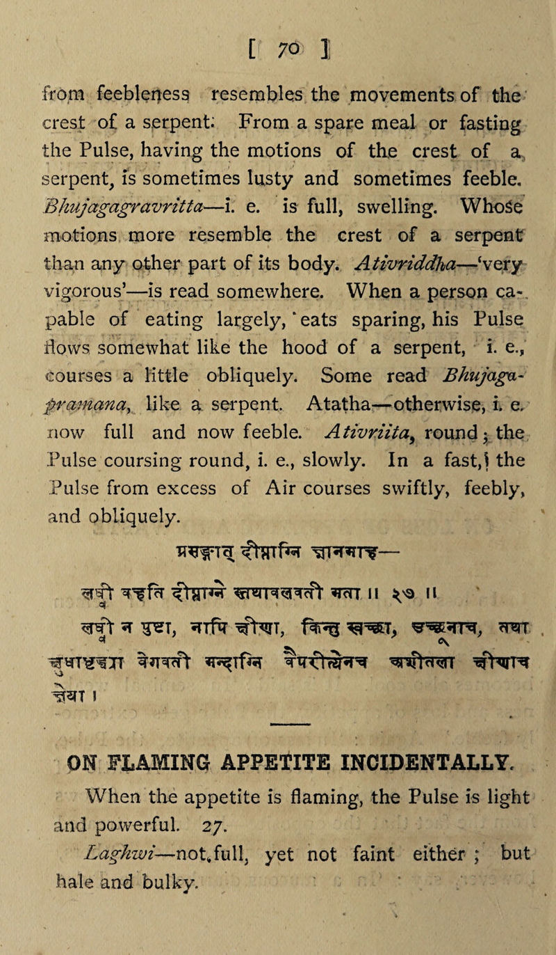 from feebleness resembles the movements of the crest of a serpent; From a spare meal or fasting the Pulse, having the motions of the crest of a, serpent, is sometimes lusty and sometimes feeble. Bhujagagravritta—i. e. is full, swelling. WhoSe motions more resemble the crest of a serpent than any other part of its body. Ativriddha—‘very vigorous’—is read somewhere. When a person ca-. pabie of eating largely, “ eats sparing, his Pulse flows somewhat like the hood of a serpent, i. e., courses a little obliquely. Some read Bhujaga- prainana, like a serpent. Atatha—otherwise, i. e. now full and now feeble. Ativriita^ round ; the Pulse coursing round, i. e., slowly. In a fast,! the Pulse from excess of Air courses swiftly, feebly, and obliquely. flrrnw 11 va 11 *1 ’ <pPr 5T T^T, xfterT, T> cRTT WTOTT WpTWTT I ON FLAMING APPETITE INCIDENTALLY. When the appetite is flaming, the Pulse is light and powerful. 27. Laghzui—not,full, yet not faint either ; but hale and bulky.