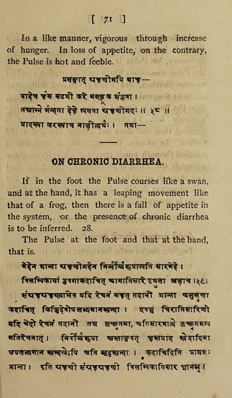 ft !7i ] In a like manner, vigorous through increase of hunger. In loss of appetite, on the contrary, the Pulse is hot and feeble. I'M ^ctT H *5 II xrc^rc ton *TTfWr; i — ON CHRONIC DIARRHEA. If in the foot the Pulse courses like a swan, and at the hand, it has a leaping movement like that of a frog, then there is a fall of appetite in the system, or the presence of chronic diarrhea is to be inferred. 28. r ... . «H i*~ «*• The Pulse at the foot and that at the hand, that is. TrprrT i fwfMrrei ^T*rrfwrt wtn i^<l; siT^rr * 3 I TFTf fNTTfh^llT^ 1 wro^r*