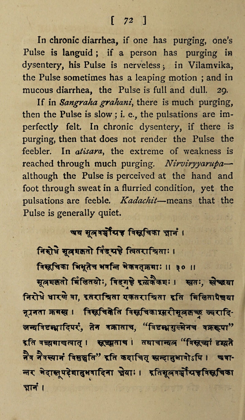 In chronic diarrhea, if one has purging, one’s Pulse is languid ; if a person has purging in dysentery, his Pulse is nerveless* in Vilamvika, the Pulse sometimes has a leaping motion ; and in mucous diarrhea, the Pulse is full and dull. 29. If in Sangraha graham, there is much purging, then the Pulse is slow ; i. e., the pulsations are im¬ perfectly felt. In chronic dysentery, if there is purging, then that does not render the Pulse the feebler. In atisara, the extreme of weakness is reached through much purging. Nirviryyarupa— although the Pulse is perceived at the hand and foot through sweat in a flurried condition, yet the pulsations are feeble. Kadachit—means that the Pulse is generally quiet. f$srq% facKif^rn: 1 11 %o 11 f^rcr5 ?i, T?naf^^T ^fcT fng^fV* Tfr 1 *h^t- ^ w** 1 sfa ^ 1