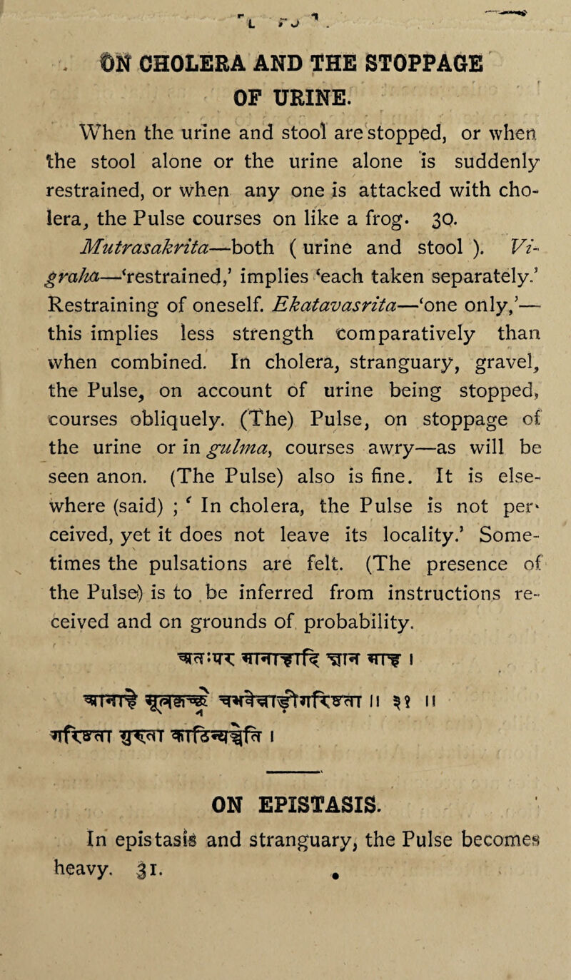 1 OF URINE. When the urine and stool are stopped, or when the stool alone or the urine alone is suddenly restrained, or when any one is attacked with cho¬ lera, the Pulse courses on like a frog. 30. Mutrasakrita—both ( urine and stool ). Vi- graha—‘restrained/ implies ‘each taken separately.5 Restraining of oneself. Ekatavasrita—‘one only/— this implies less strength comparatively than when combined. In cholera, stranguary, gravel, the Pulse, on account of urine being stopped, courses obliquely. (The) Pulse, on stoppage of the urine or in gulma, courses awry—as will be seen anon. (The Pulse) also is fine. It is else¬ where (said) ; f In cholera, the Pulse is not pen ceived, yet it does not leave its locality/ Some¬ times the pulsations are felt. (The presence of the Pulse) is to be inferred from instructions re¬ ceived and on grounds of probability. *TRT?Tf^ *TTf I ^TRT% II II ON EPXSTASIS. In epistasis and stranguary, the Pulse becomes heavy. 31. .
