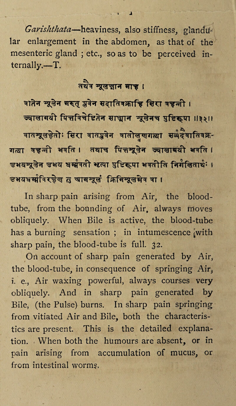 Garishthata—heaviness, also stiffness, glandu¬ lar enlargement in the abdomen, as that of the mesenteric gland ; etc., so as to be perceived in¬ ternally.—T. fw i wr^rrwt u^it f%^T Tr^%?r ^Tut^r^^ifzrr TT7STT Tf^rft *RfcT I rT^T^- fxr^^%5T I *mi gfsr^rr ^wtfTT pnrfacrre** \ ^ ^rre^r tt i In sharp pain arising from Air, the blood- tube, from the bounding of Air, always moves obliquely. When Bile is active, the blood-tube has a burning sensation ; in intumescence ^with sharp pain, the blood-tube is full. 32. On account of sharp pain generated by Air, the blood-tube, in consequence of springing Air, i. e., Air waxing powerful, always courses very obliquely. And in sharp pain generated by Bile, (the Pulse) burns. In sharp pain springing from vitiated Air and Bile, both the characteris¬ tics are present. This is the detailed explana¬ tion. When both the humours are absent, or in pain arising from accumulation of mucus, or from intestinal worm?.