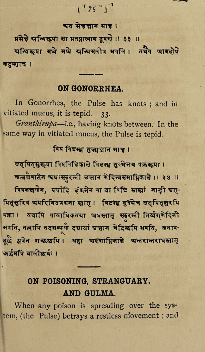 1 L r7b -j ^rf^r^qrr ft tpthi^hi if ^ n ^f^r^rr w ^qf^r^ffW *nrfa i *t?pt **rnrfhr i ON GONORRHEA. In Gonorrhea, the Pulse has knots ; and in vitiated mucus, it is tepid. 33. Granthirupa—i.e., having knots between. In the same way in vitiated mucus, the Pulse is tepid. f^r 1 ^sre:^Rwt ^rTR 11 3 a 1 i v> 1 ^THfxra^rfiT ^stfT I ^^rrfTT TRnf^^cT^T ^^TTcT ^TWf Vi N rTPdfM ct^w$r ^ttpt *nrfa, ^<fPT- wtTsri: 1 ON POISONING, STRANGUARY, AND GULMA. When any poison is spreading over the sys* tern, (the Pulse) betrays a restless movement ; and