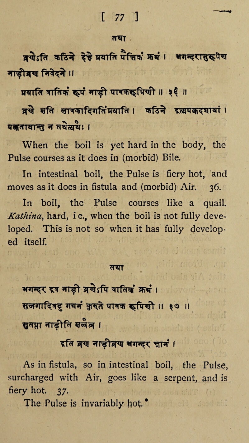 7T5TT Tnrrf^r ^ i ii w*rrf?r Trf^f ^tf *mft Tpr^twt n ^ n ^ i ?tfs$ TTznr^iT^T i wnsrpg *f ^nhs^r* i When the boil is yet hard in the body, the Pulse courses as it does in (morbid) Bile. In intestinal boil, the Pulse is fiery hot, and moves as it does in fistula and (morbid) Air. 36. In boil, the Pulse courses like a quail. Kathina, hard, i e., when the boil is not fully deve¬ loped. This is not so when it has fully develop¬ ed itself. TTfW 3FT*T I ^fxnft 11 ^ 11 ^trt irvftfz 1 % * As in fistula, so in intestinal boil, the Pulse, surcharged with Air, goes like a serpent, and is fiery hot. 37. The Pulse is invariably hot, *