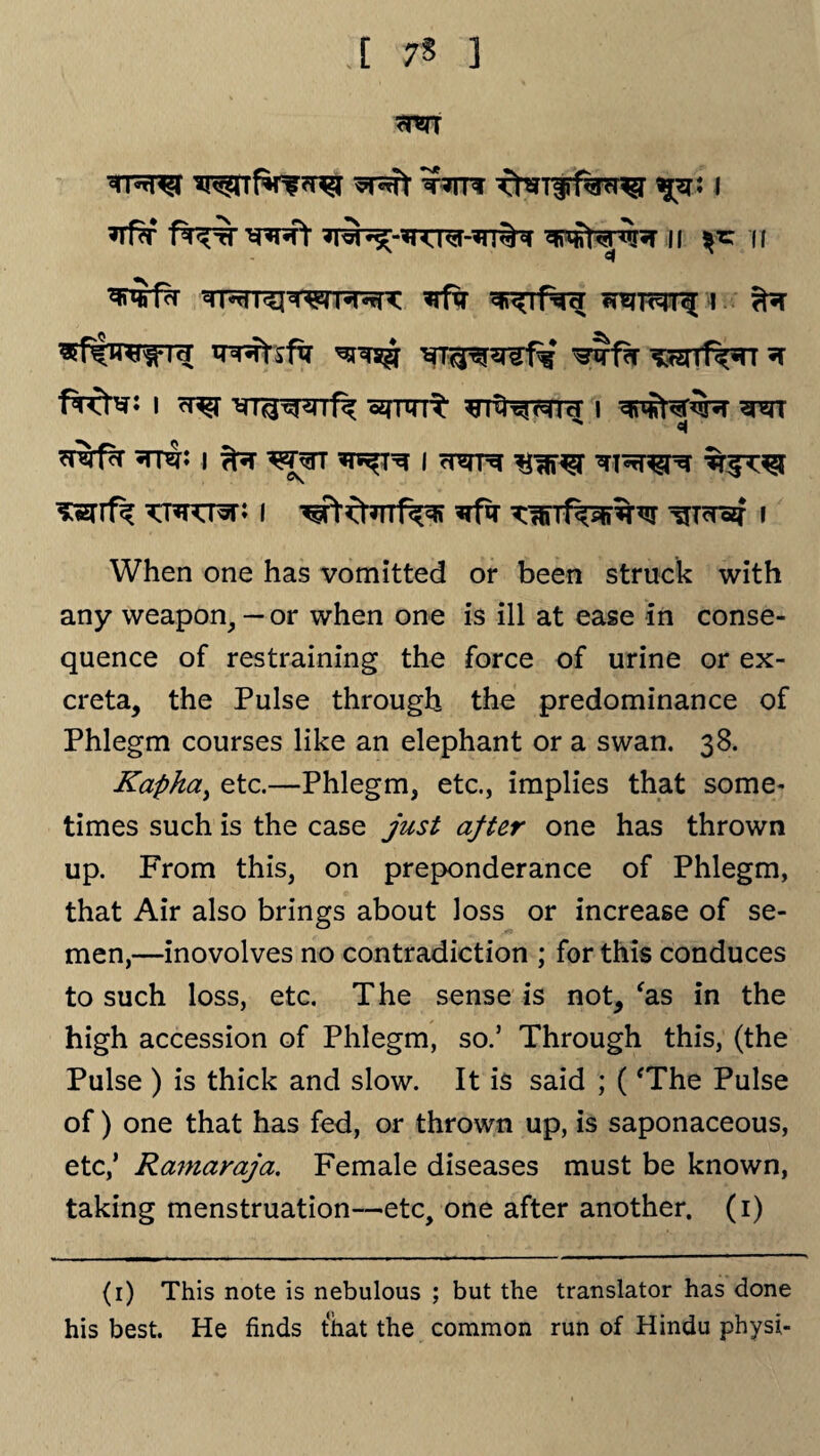 [ 7$ ] tttr- ^r: i ^rf?r Pf^-rf *nnft n fc n rff^r ^rfxr sr^tRh i 3tftro$*id T^Rtsfxr wf?r wff^rr * frcb?: i <r^r ^nnt ^T^r^id i ^rr  «t ’srarfir ^rnJ: i i wre T&rfk KWQvtl I wtd*TTf^R *rfa T^iTf^i%^r ^Tdozf l When one has vomitted or been struck with any weapon,— or when one is ill at ease in conse¬ quence of restraining the force of urine or ex¬ creta, the Pulse through the predominance of Phlegm courses like an elephant or a swan. 38. Kapha, etc.—Phlegm, etc., implies that some- times such is the case just after one has thrown up. From this, on preponderance of Phlegm, that Air also brings about loss or increase of se¬ men,—inovolves no contradiction ; for this conduces to such loss, etc. The sense is not, 'as in the high accession of Phlegm, so.’ Through this, (the Pulse ) is thick and slow. It is said ; ('The Pulse of) one that has fed, or thrown up, is saponaceous, etc,’ Ramaraja. Female diseases must be known, taking menstruation—etc, one after another. (1) (1) This note is nebulous ; but the translator has done his best. He finds that the common run of Hindu physi-