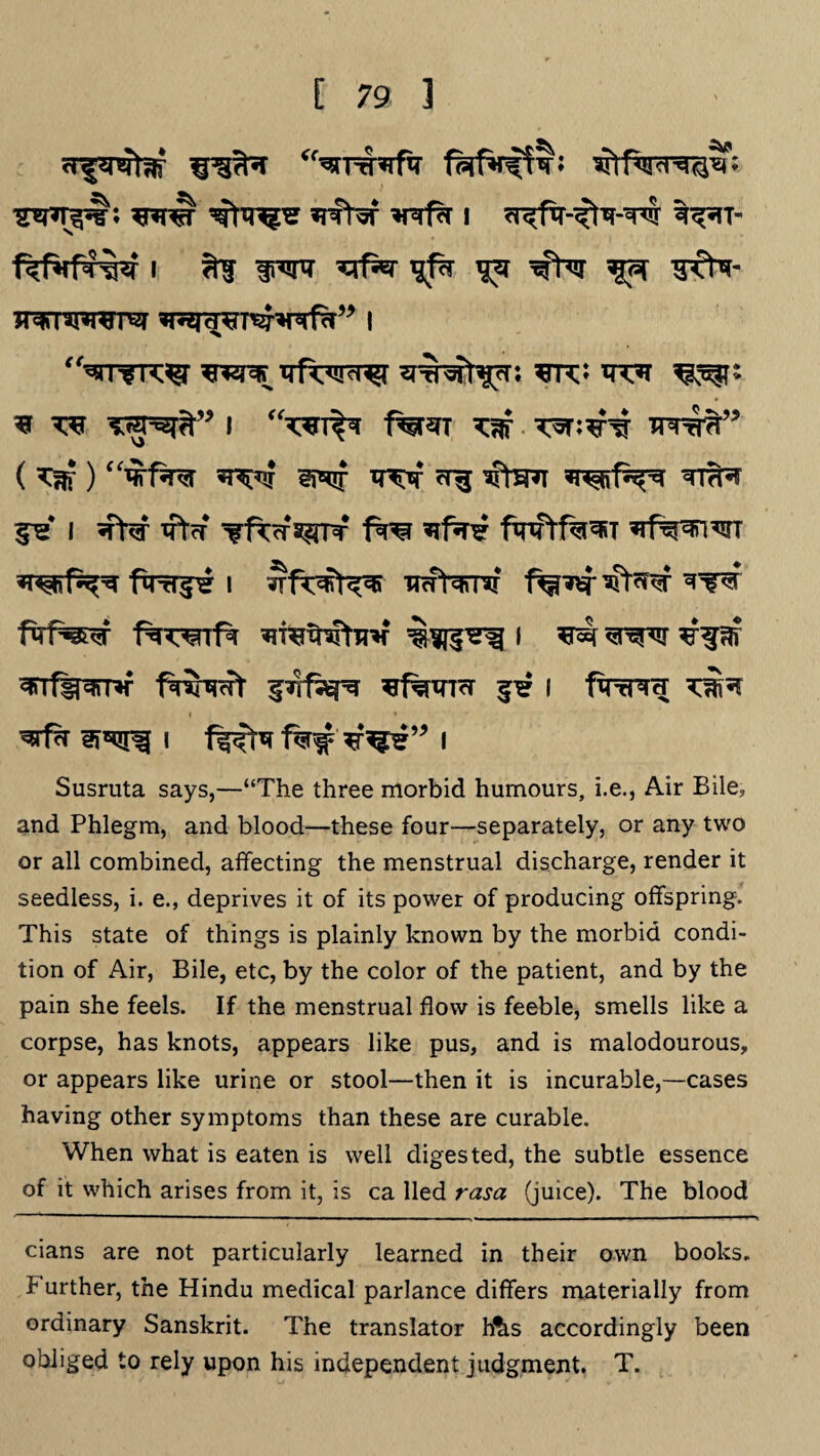^nr^b *rarw ^ws *rcW *nrf?r i %^rr- fefifpf^f i *Tf ^rf^r ^ 3TN- jrarnmra i <fw^^r ^5^r<<iicT^ wsft^r. 3TCJ ^ * ^r tsf^” I f%^T xw *nnFf?r” ( ^ ) f^f^r ^ TT^Tsf erg ^tSRT TTTfr 5^* i ^fW xpTrf Tfroragrr fro nf*i fwtf%^T ’rf^nwT fqrf^^ i irafarntr *r*^r W^sr f%wrf^ ^ *r^r ^rrf^^rm f^frnrt fTrfa^ ^famcr i finrprH i f^xr f%#*f^?,j> i Susruta says,—“The three morbid humours, i.e., Air Bile, and Phlegm, and blood—these four—separately, or any two or all combined, affecting the menstrual discharge, render it seedless, i. e., deprives it of its power of producing offspring. This state of things is plainly known by the morbid condi¬ tion of Air, Bile, etc, by the color of the patient, and by the pain she feels. If the menstrual flow is feeble, smells like a corpse, has knots, appears like pus, and is malodourous, or appears like urine or stool—then it is incurable,—cases having other symptoms than these are curable. When what is eaten is well digested, the subtle essence of it which arises from it, is ca lied rasa (juice). The blood cians are not particularly learned in their own books. Further, the Hindu medical parlance differs materially from ordinary Sanskrit. The translator h&s accordingly been obliged to rely upon his independent judgment. T.