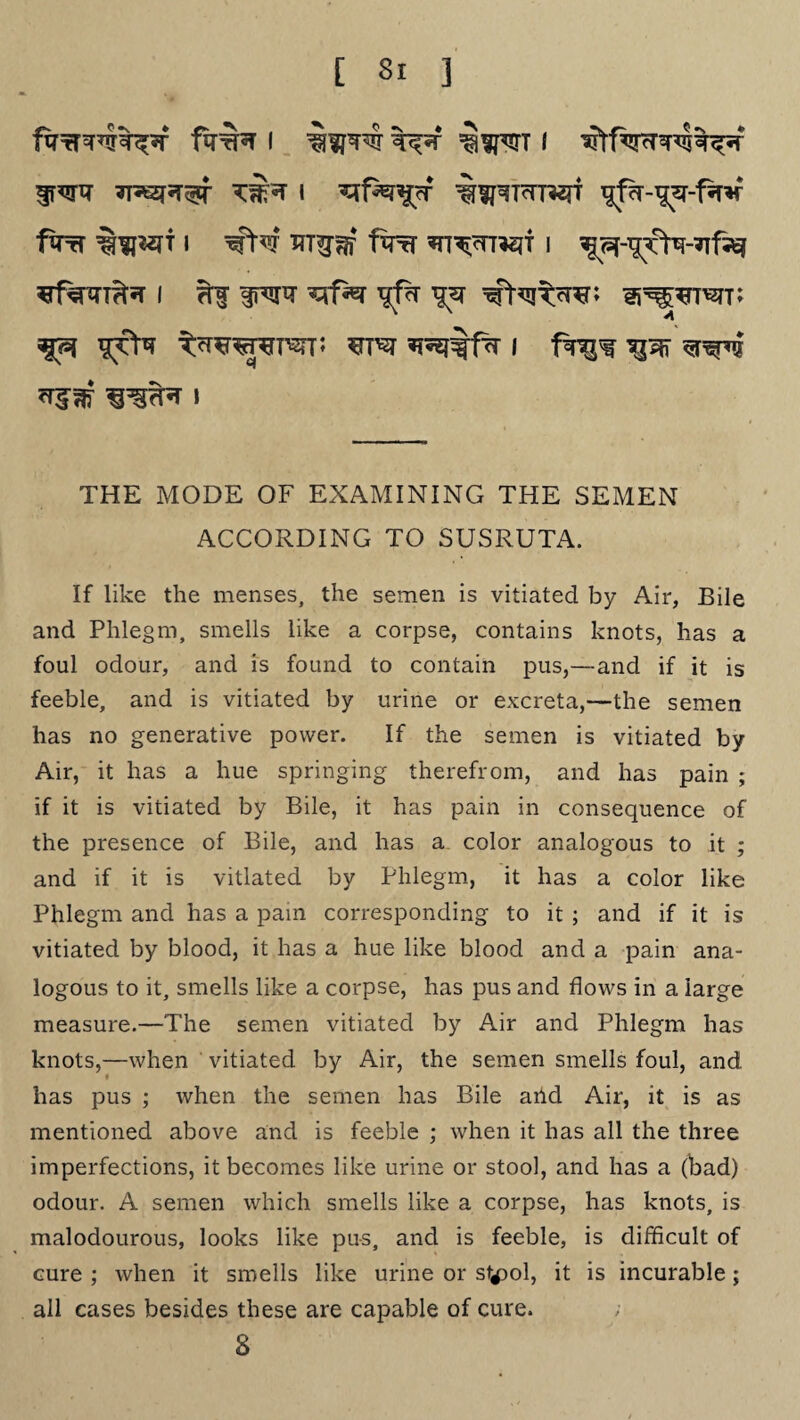 frwi? KfN i %^TcTOjf gpT-^jr-lw firri i fro i ^-TjrN-ufj^ ¥f%3T^«T I ?tf fr^TT ^1% T£Sf THE MODE OF EXAMINING THE SEMEN ACCORDING TO SUSRUTA. If like the menses, the semen is vitiated by Air, Bile and Phlegm, smells like a corpse, contains knots, has a foul odour, and is found to contain pus,—and if it is feeble, and is vitiated by urine or excreta,—the semen has no generative power. If the semen is vitiated by Air, it has a hue springing therefrom, and has pain ; if it is vitiated by Bile, it has pain in consequence of the presence of Bile, and has a color analogous to it ; and if it is vitiated by Phlegm, it has a color like Phlegm and has a pam corresponding to it ; and if it is vitiated by blood, it has a hue like blood and a pain ana¬ logous to it, smells like a corpse, has pus and flows in a large measure.—The semen vitiated by Air and Phlegm has knots,—when vitiated by Air, the semen smells foul, and has pus ; when the semen has Bile arid Air, it is as mentioned above and is feeble ; when it has all the three imperfections, it becomes like urine or stool, and has a (bad) odour. A semen which smells like a corpse, has knots, is malodourous, looks like pus, and is feeble, is difficult of cure ; when it smells like urine or styol, it is incurable; all cases besides these are capable of cure. 8