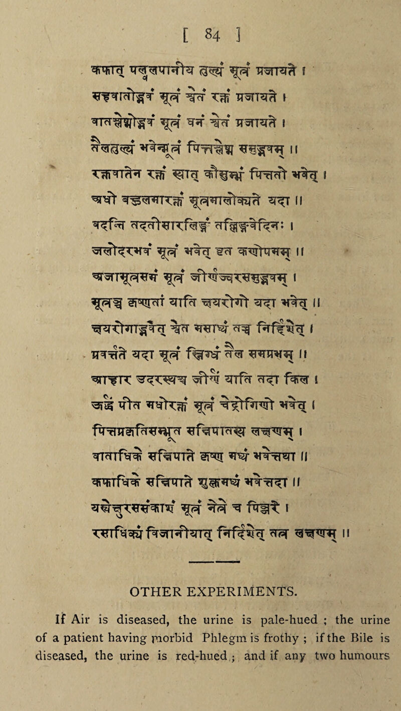 wtc[ iff wriW f ^fWI<rr^T *Jff ^f*f TWi TT^TT^TH I ^TcT%Wt^T ^ff ^ %cf XT^TTSTH I p? 11 c\ ^ \ ^TTTT^ Km f^rTcft I ^tnI- ^^nrTKm ^ n cT^cf|-^TKf%# i ^7=f *{% c[ ¥cT 11 *JTfff 3RFTT ^Tf?T ^T>7Tt ^T TO II W^Kt^TITcT %cT ^ I v Iff f^Hsr ^ ii ^rfTK ^Tf?r ?t^t fer i ^ras xrtcT *rsftKm ^f ^Nftfawr i ftTrurerf^r^ *f%TO^ i <\ X mmfwm *rf%m?r 3p*![ xWi 11 mmTfw *f%Tm W*^ WtT^T ii wf^fT^Tterrcr ^ n OTHER EXPERIMENTS. If Air is diseased, the urine is pale-hued ; the urine of a patient having rnorbid Phlegm is frothy ; if the Bile is diseased, the urine is red-hued ; and if any two humours