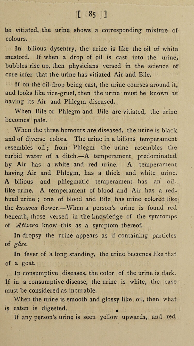 be vitiated, the urine shows a corresponding mixture of colours. In bilious dysentry, the urine is like the oil of white mustord. If when a drop of oil is cast into the urine, bubbles rise up, then physicians versed in the science of cure infer that the urine has vitiated Air and Bile. If on the oil-drop being cast, the urine courses around it, and looks like rice-gruel, then the urine must be known as having its Air and Phlegm diseased. When Bile or Phlegm and Bile are vitiated, the urine becomes pale. When the three humours are diseased, the urine is black and of diverse colors. The urine in a bilious temperament resembles oil ; from Phlegm the urine resembles the turbid water of a ditch.—A temperament predominated by Air has a white and red urine. A temperament having Air and Phlegm, has a thick and white urine. A bilious and phlegmatic temperament has an oil¬ like urine. A temperament of blood and Air has a red- hued urine ; one of blood and Bile has urine colored like the kuswna flower.—When a person’s urine is found red beneath, those versed in the knowledge of the symtomps of Atisara know this as a symptom thereof. In dropsy the urine appears as if containing particles of ghee. In fever of a long standing, the urine becomes like that of a goat. In consumptive diseases, the color of the urine is dark. If in a consumptive disease, the urine is white, the case must be considered as incurable. When the urine is smooth and glossy like oil, then what is eaten is digested. # If any person’s urine is seen yellow upwards, and red