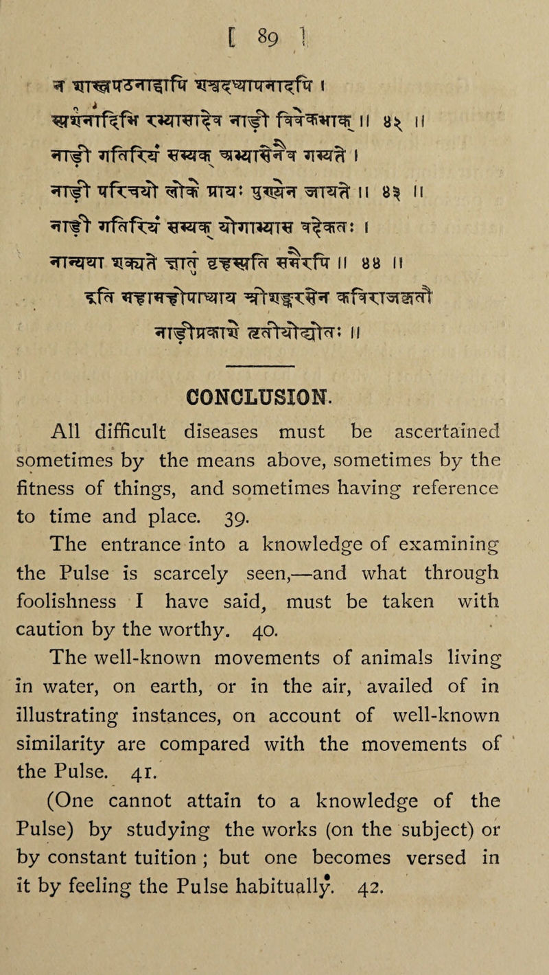 * 'an^fir^rr^Tftr i wran^r f%^*ro n a^ n 5TT^t ^*2fT%?Pr i ♦ x •TT^t €t^ HT^P ^TRTT II B^ II ^rff 7rf?rfor ffipFcr: i A ttt^ n a a n ^rr^TTr^TT^ ^spN^t^r ^frcr^cft ^fftraiTO (fcptertefpr: II CONCLUSION. All difficult diseases must be ascertained i . * sometimes by the means above, sometimes by the fitness of things, and sometimes having reference to time and place. 39. The entrance into a knowledge of examining the Pulse is scarcely seen,—and what through foolishness I have said, must be taken with caution by the worthy. 40. The well-known movements of animals living in water, on earth, or in the air, availed of in illustrating instances, on account of well-known similarity are compared with the movements of the Pulse. 41. (One cannot attain to a knowledge of the Pulse) by studying the works (on the subject) or by constant tuition ; but one becomes versed in it by feeling the Pulse habitually. 42.
