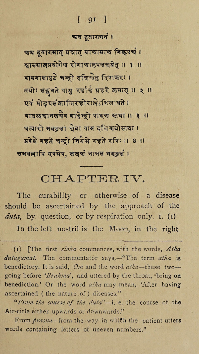 [ 9« ] fcrpT^TTtT ^I^TT^T^T I Kt^TTWr^TT^^ 11 ! II I <T2ft; ^Tf^rT TT!^ II ^ II A vyt 1 «v ^ *rTO«*TO^rchr n ^n TOF& *T^^TT *TTC I util Tffi- f^Jrir Tfd' tfai II 8 II ^r*rwfa ^n^rar ?r^t i CHAPTER IV. * The curability or otherwise of a disease should be ascertained by the approach of the duta, by question, or by respiration only. I. (i) In the left nostril is the Moon, in the right (i) [The first sloka commences, with the words, Atha dutagamat. The commentator says,—“The term atha is benedictory. It is said, Ooi and the word atha.—these two— going before ‘Brahma, and uttered by the throat, ‘bring on benediction.’ Or the word atha may mean, ‘After having ascertained (the nature of) diseases.” “From the course of the duta’’—i. e. the course of the Air-cirle either upwards or downwards.” Fromprasna—from the way in which the patient utters words containing letters of uneven numbers.”