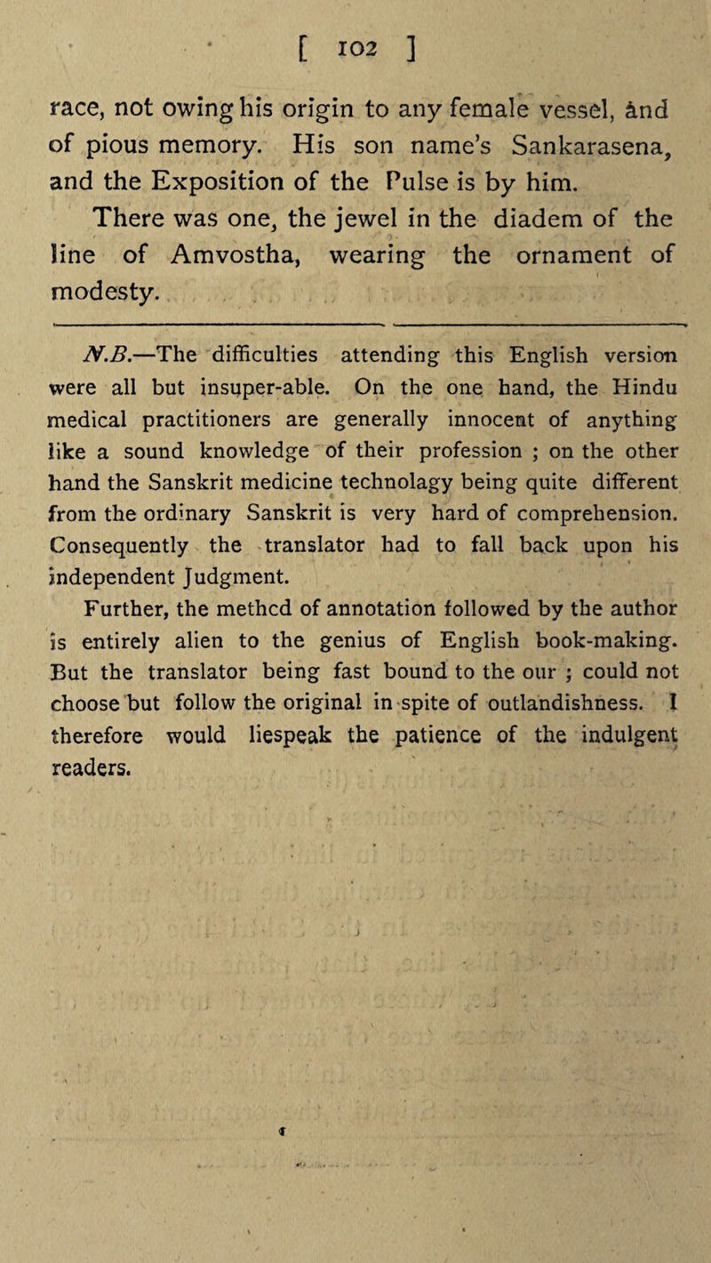 race, not owing his origin to any female vessel, and of pious memory. His son name’s Sankarasena, and the Exposition of the Pulse is by him. There was one, the jewel in the diadem of the line of Amvostha, wearing the ornament of modesty. N.B.—The difficulties attending this English version were all but insuper-able. On the one hand, the Hindu medical practitioners are generally innocent of anything like a sound knowledge of their profession ; on the other hand the Sanskrit medicine technolagy being quite different from the ordinary Sanskrit is very hard of comprehension. Consequently the translator had to fall back upon his independent Judgment. Further, the methcd of annotation followed by the author is entirely alien to the genius of English book-making. But the translator being fast bound to the our ; could not choose but follow the original in spite of outlandishness. I therefore would liespeak the patience of the indulgent readers. j