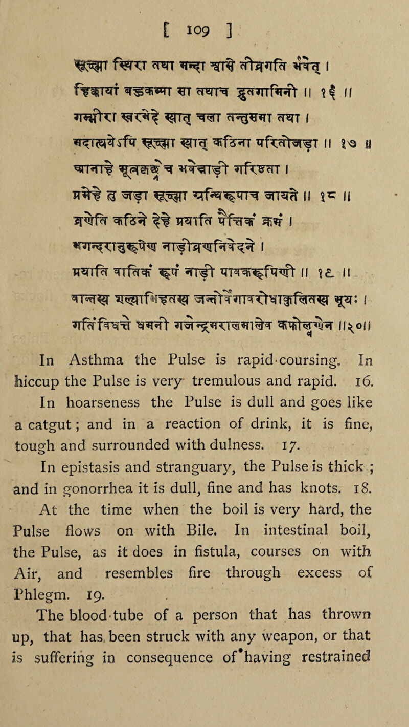 ^rr f^KT wr *t^t ^ cFbRfa vra; i ferret wi cwi^ ^pnrrfasft n ^ n a^sraT aaT i ^TT ^TK ^f?^TT aftat^TfT || ^ a wrt% ^sps ^ awr^rr afrwr i JT%% <3 WfT ^?T ^f«r^T7T^ WT^H II IJ 3T^fa a*fs% |% aaifa afaaf ^?r I arfbrwfaa^ i TT^Tf^r arfaaf ai#r ar^-^fwt n ?£. n *rna^r ^i^ntara^ ^affraia^aTiif^a^r ^a: i afafaw aaat aw^ncraai%a u<©ii In Asthma the Pulse is rapid-coursing. In hiccup the Pulse is very tremulous and rapid. 16. In hoarseness the Pulse is dull and goes like a catgut; and in a reaction of drink, it is fine, tough and surrounded with dulness. 17. In epistasis and stranguary, the Pulse is thick ; and in gonorrhea it is dull, fine and has knots. 18. At the time when the boil is very hard, the Pulse flows on with Bile. In intestinal boil, the Pulse, as it does in fistula, courses on with Air, and resembles fire through excess of Phlegm. 19. The blood-tube of a person that has thrown up, that has, been struck with any weapon, or that is suffering in consequence of#having restrained