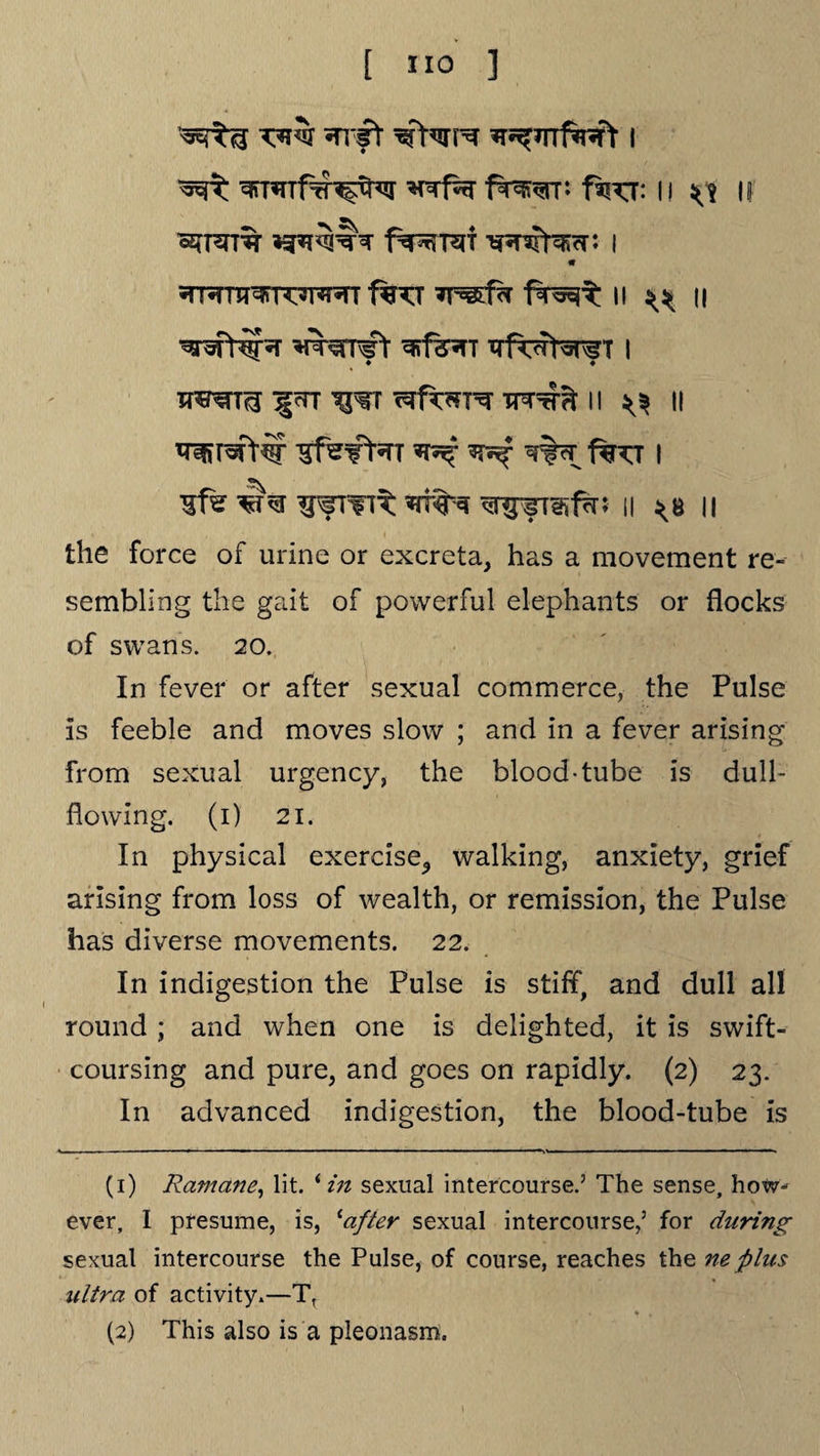 *nrf% fr^^rr: fspcr: 11 if ozfFrro f^-Ri i m =fRTTT^r^l^T 1%TT f^c^ II ^ II W^mft ^f^T trf^t^Tf t I xpertt^ Jgn w -m^Tt n ^ II ^ ^ w%rr i%^t i ^ffTflt *TT«N ^fTehfh; II *8 II the force of urine or excreta, has a movement re¬ sembling the gait of powerful elephants or flocks of swans. 20. In fever or after sexual commerce, the Pulse is feeble and moves slow ; and in a fever arising from sexual urgency, the blood-tube is dull- flowing. (1) 21. In physical exercise,, walking, anxiety, grief arising from loss of wealth, or remission, the Pulse has diverse movements. 22. In indigestion the Pulse is stiff, and dull all round ; and when one is delighted, it is swift¬ coursing and pure, and goes on rapidly. (2) 23. In advanced indigestion, the blood-tube is (1) Ramane, lit. ‘ in sexual intercourse.’ The sense, how¬ ever, I presume, is, ‘after sexual intercourse,’ for during sexual intercourse the Pulse, of course, reaches the neplus ultra of activity.—Tt (2) This also is a pleonasm.