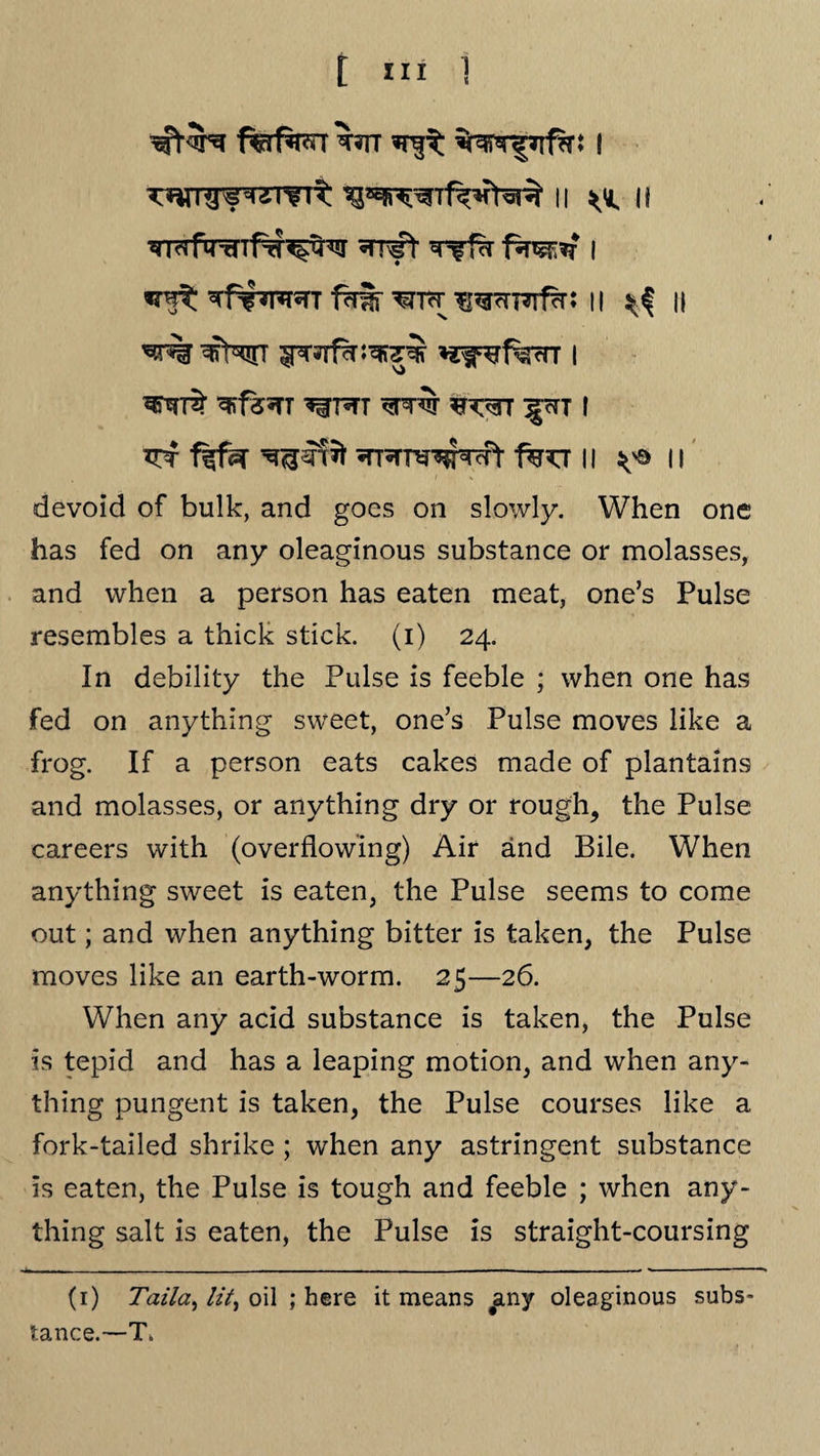 wrgwrfTt ii ^ ii *tw$: ^f**Twr 1%Sr 11 n ^r% ^Ntt 5pr»rf^J^7^ *jf^ferr i ^fs^TT ^TWT ^TTW ^WT ^cTT I ^f ^tt^M fw II ^ 11 devoid of bulk, and goes on slowly. When one has fed on any oleaginous substance or molasses, and when a person has eaten meat, one’s Pulse resembles a thick stick, (i) 24. In debility the Pulse is feeble ; when one has fed on anything sweet, one’s Pulse moves like a frog. If a person eats cakes made of plantains and molasses, or anything dry or rough, the Pulse careers with (overflowing) Air and Bile. When anything sweet is eaten, the Pulse seems to come out; and when anything bitter is taken, the Pulse moves like an earth-worm. 25—26. When any acid substance is taken, the Pulse is tepid and has a leaping motion, and when any¬ thing pungent is taken, the Pulse courses like a fork-tailed shrike ; when any astringent substance is eaten, the Pulse is tough and feeble ; when any¬ thing salt is eaten, the Pulse is straight-coursing (1) Taila, lit, oil ; here it means #any oleaginous subs tance.—T.