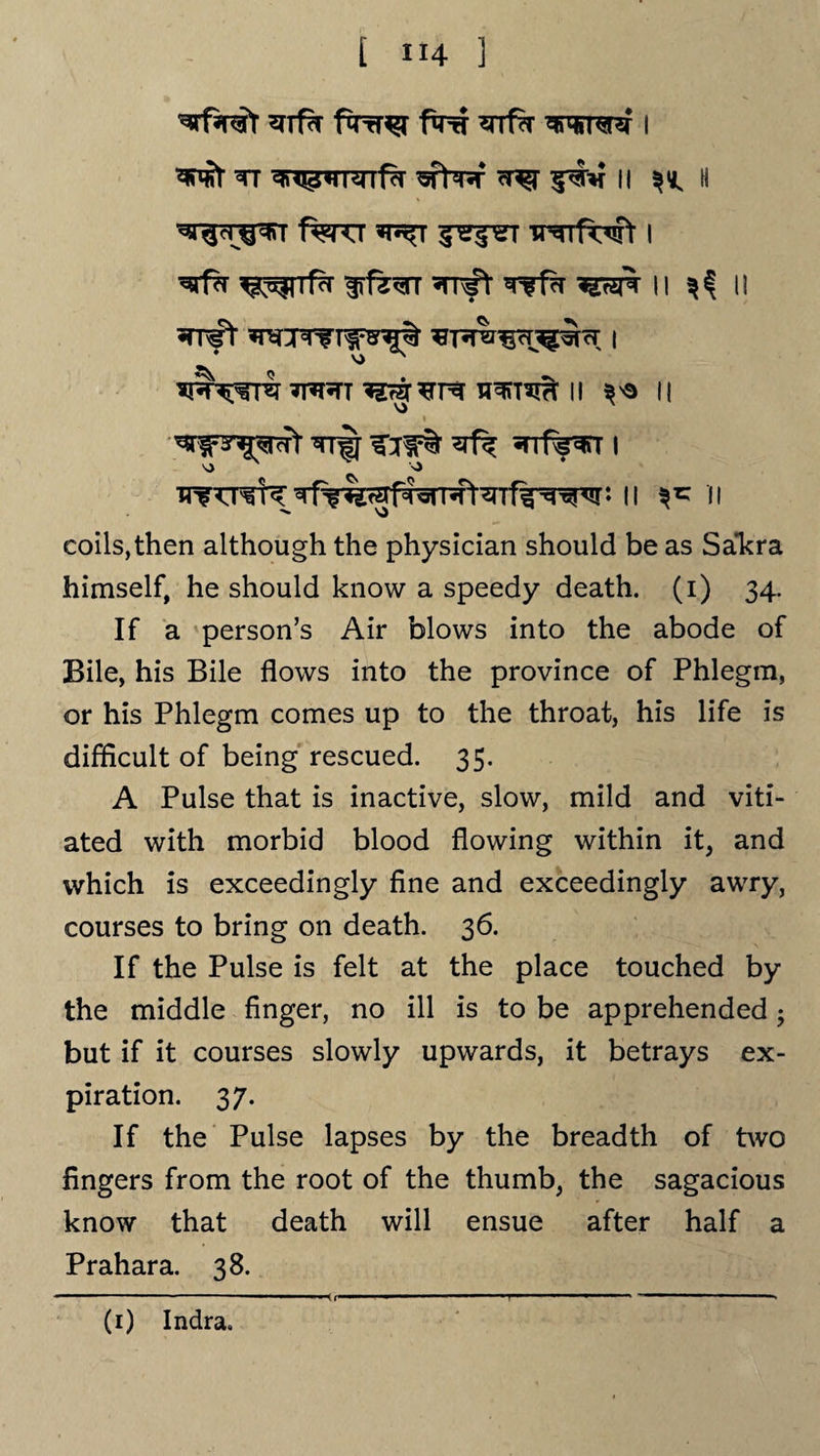 Wfarat ^Tf?T fro ?rrf% i Wr TT gfW cr^r II ^ II '^h ^i f^rcr «t^t ir^fwt 1 ^rrffi *rr#r Tfffi imk \ i ^ n iprtt ii ** n Wprot Trij vfk I 'O N N> *. II ^ II coils,then although the physician should be as Sa”kra himself, he should know a speedy death, (i) 34. If a person’s Air blows into the abode of Bile, his Bile flows into the province of Phlegm, or his Phlegm comes up to the throat, his life is difficult of being rescued. 35. A Pulse that is inactive, slow, mild and viti¬ ated with morbid blood flowing within it, and which is exceedingly fine and exceedingly awry, courses to bring on death. 36. If the Pulse is felt at the place touched by the middle finger, no ill is to be apprehended 5 but if it courses slowly upwards, it betrays ex¬ piration. 37. If the Pulse lapses by the breadth of two fingers from the root of the thumb, the sagacious know that death will ensue after half a Prahara. 38. (1) Indra. T