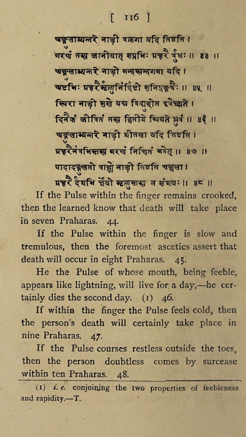 rznn ^ f<rvfk t ^ ^pftSTTH ^afif: TT^T W II 88 II ^r^TRZRt ^T€t ^^T^TSTT I v> ^ ^refV: ^ns^r: n 2^ il 1%TCT «TP*ft 1% W f^^l^tcT I ^ * * f^Nf Wtf%cT ?r^r 1%cfH? SJ*T II 8$ II ^rnrt vPr<rr fwf?r 1 \> TTfT^fw^I faf^cf ^TcT |l 8^ II TTT^T^wr TTff vn^t f^rsirr ^371 HIT I# W W TO5 II 8^ II If the Pulse within the finger remains crooked, then the learned know that death will take place in seven Praharas. 44. If the Pulse within the finger is slow and tremulous, then the foremost ascetics assert that death will occur in eight Praharas. 45. He the Pulse of whose mouth, being feeble, appears like lightning, will live for a day,—he cer¬ tainly dies the second day. (1) 46. If within the finger the Pulse feels cold, then the person’s death will certainly take place in nine Praharas. 47. If the Pulse courses restless outside the toes, then the person doubtless comes by surcease within ten Praharas. 48. (1) i. e. conjoining the two properties of feebleness and rapidity.—T.