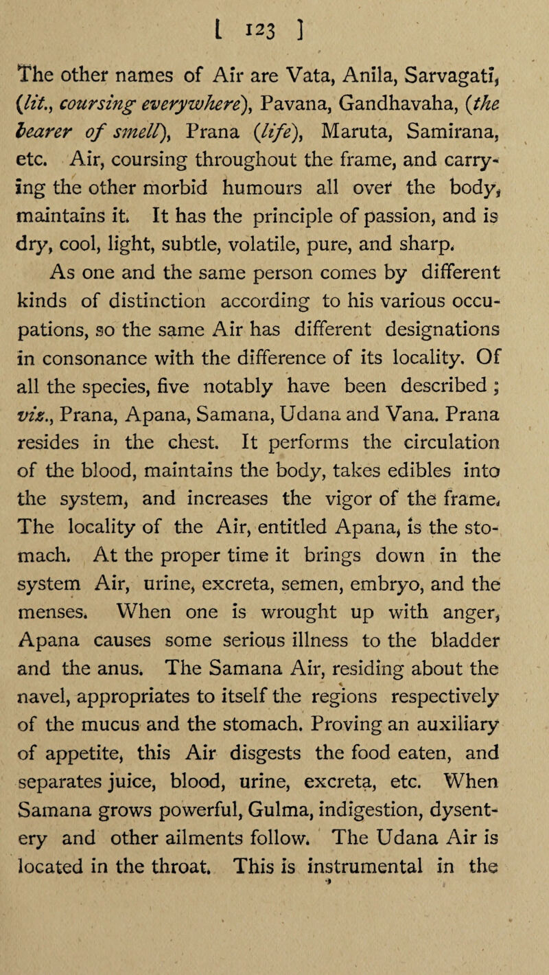 The other names of Air are Vata, Anila, Sarvagati, (lit., coursing everywhere), Pavana, Gandhavaha, (the leaner of smell), Prana (life), Maruta, Samirana, etc. Air, coursing throughout the frame, and carry¬ ing the other morbid humours all over the body* maintains it It has the principle of passion, and is dry, cool, light, subtle, volatile, pure, and sharp. As one and the same person comes by different kinds of distinction according to his various occu¬ pations, so the same Air has different designations in consonance with the difference of its locality. Of all the species, five notably have been described ; viz., Prana, Apana, Samana, Udana and Vana. Prana resides in the chest It performs the circulation of the blood, maintains the body, takes edibles into the system, and increases the vigor of the frame. The locality of the Air, entitled Apana, is the sto¬ mach. At the proper time it brings down in the system Air, urine, excreta, semen, embryo, and the menses. When one is wrought up with anger, Apana causes some serious illness to the bladder and the anus. The Samana Air, residing about the — « navel, appropriates to itself the regions respectively of the mucus and the stomach. Proving an auxiliary of appetite, this Air disgests the food eaten, and separates juice, blood, urine, excreta, etc. When Samana grows powerful, Gulma, indigestion, dysent¬ ery and other ailments follow. The Udana Air is located in the throat. This is instrumental in the