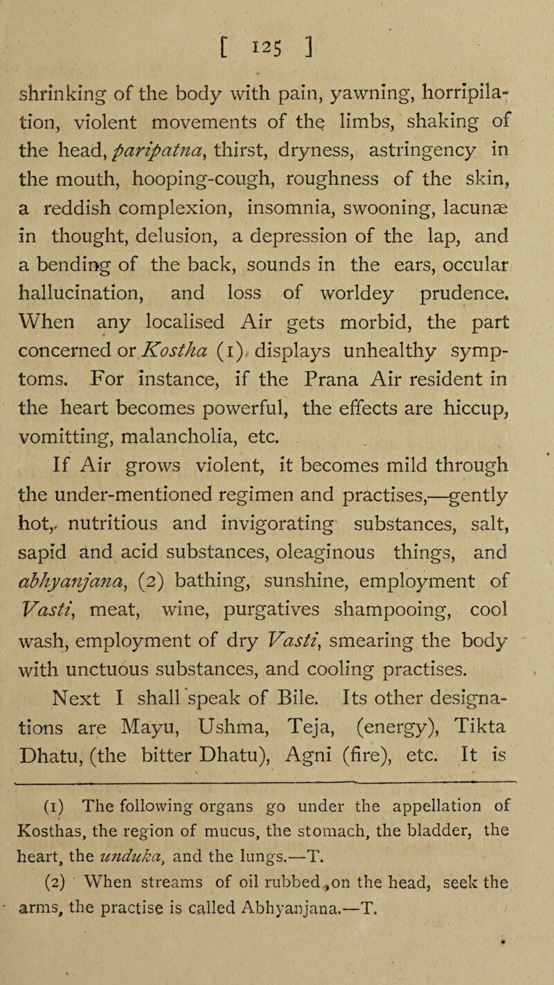 shrinking of the body with pain, yawning, horripila¬ tion, violent movements of thq limbs, shaking of the head, paripatna, thirst, dryness, astringency in the mouth, hooping-cough, roughness of the skin, a reddish complexion, insomnia, swooning, lacunae in thought, delusion, a depression of the lap, and a bending of the back, sounds in the ears, occular hallucination, and loss of worldey prudence. When any localised Air gets morbid, the part concerned or Kostha (1) displays unhealthy symp¬ toms. For instance, if the Prana Air resident in the heart becomes powerful, the effects are hiccup, vomitting, malancholia, etc. If Air grows violent, it becomes mild through the under-mentioned regimen and practises,—gently hot,, nutritious and invigorating substances, salt, sapid and acid substances, oleaginous things, and abhyanjana, (2) bathing, sunshine, employment of Vasti, meat, wine, purgatives shampooing, cool wash, employment of dry Vasti, smearing the body with unctuous substances, and cooling practises. Next I shall speak of Bile. Its other designa¬ tions are Mayu, Ushma, Teja, (energy), Tikta Dhatu, (the bitter Dhatu), Agni (fire), etc. It is (1) The following organs go under the appellation of Kosthas, the region of mucus, the stomach, the bladder, the heart, the unduka, and the lungs.—T. (2) ' When streams of oil rubbed ,on the head, seek the arms, the practise is called Abhyanjana.—T.