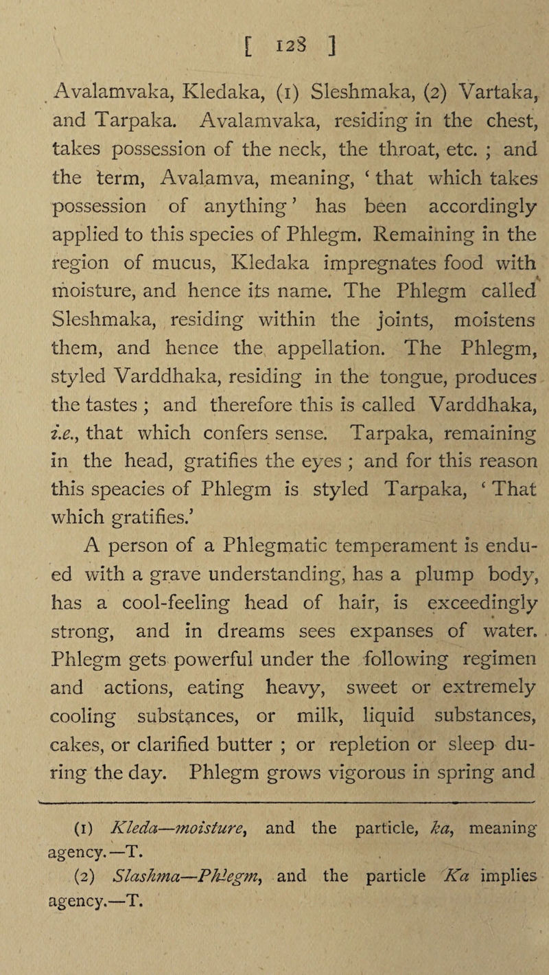 [ 123 ] Avalamvaka, Kledaka, (i) Sleshmaka, (2) Vartaka, and Tarpaka. Avalamvaka, residing in the chest, takes possession of the neck, the throat, etc. ; and the term, Avalamva, meaning, ‘ that which takes possession of anything ’ has been accordingly applied to this species of Phlegm. Remaining in the region of mucus, Kledaka impregnates food with moisture, and hence its name. The Phlegm called Sleshmaka, residing within the joints, moistens them, and hence the appellation. The Phlegm, styled Varddhaka, residing in the tongue, produces the tastes ; and therefore this is called Varddhaka, i.e., that which confers sense. Tarpaka, remaining in the head, gratifies the eyes ; and for this reason this speacies of Phlegm is styled Tarpaka, ‘ That which gratifies.’ A person of a Phlegmatic temperament is endu¬ ed with a grave understanding, has a plump body, has a cool-feeling head of hair, is exceedingly strong, and in dreams sees expanses of water. Phlegm gets powerful under the following regimen and actions, eating heavy, sweet or extremely cooling substances, or milk, liquid substances, cakes, or clarified butter ; or repletion or sleep du¬ ring the day. Phlegm grows vigorous in spring and (1) Kleda—moisture, and the particle, ha, meaning agency. —T. (2) Slashma—Phlegm, and the particle Ka implies agency.—T.