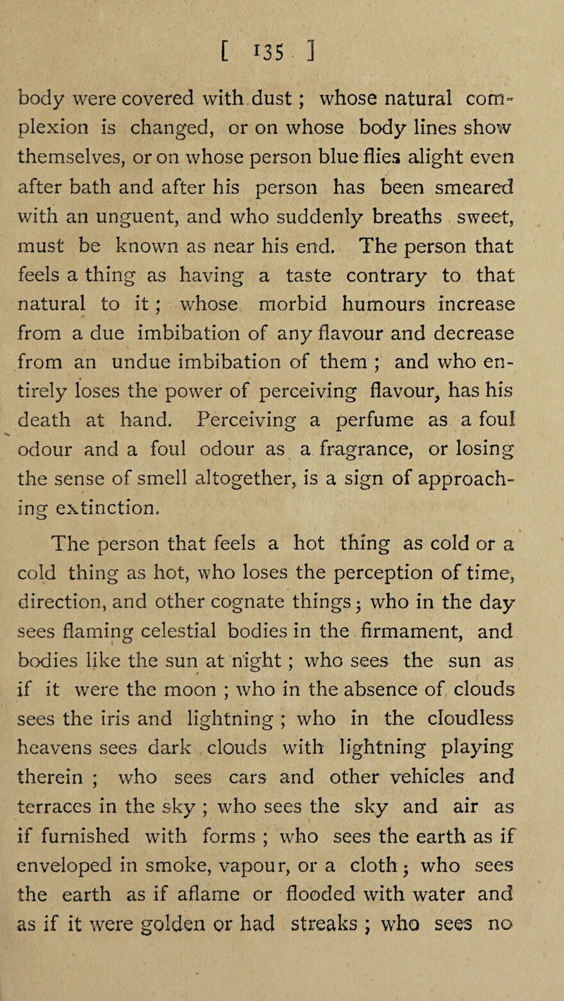 body were covered with dust; whose natural com¬ plexion is changed, or on whose body lines show themselves, or on whose person blue flies alight even after bath and after his person has been smeared with an unguent, and who suddenly breaths sweet, must be known as near his end. The person that feels a thing as having a taste contrary to that natural to it; whose morbid humours increase from a due imbibation of any flavour and decrease from an undue imbibation of them ; and who en¬ tirely loses the power of perceiving flavour, has his death at hand. Perceiving a perfume as a foul odour and a foul odour as a fragrance, or losing the sense of smell altogether, is a sign of approach¬ ing extinction. The person that feels a hot thing as cold or a cold thing as hot, who loses the perception of time, direction, and other cognate things 5 who in the day sees flaming celestial bodies in the firmament, and bodies like the sun at night; who sees the sun as if it were the moon ; who in the absence of clouds sees the iris and lightning ; who in the cloudless heavens sees dark clouds with lightning playing therein ; who sees cars and other vehicles and terraces in the sky ; who sees the sky and air as if furnished with forms ; who sees the earth as if enveloped in smoke, vapour, or a cloth ■ who sees the earth as if aflame or flooded with water and as if it were golden or had streaks ; who sees no