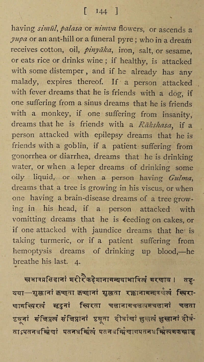 having simfd, palasa or nimva flowers, or ascends a yupa or an ant-hill or a funeral pyre ; who in a dream receives cotton, oil, piny aka, iron, salt, or sesame, or eats rice or drinks wine ; if healthy, is attacked with some distemper, and if he already has any malady, expires thereof. If a person attacked with fever dreams that he is friends with a dog, if one suffering from a sinus dreams that he is friends with a monkey, if one suffering from insanity, dreams that he is friends with a Rdkshasa, if a person attacked with epilepsy dreams that he is friends with a goblin, if a patient suffering from gonorrhea or diarrhea, dreams that he is drinking water, or when a leper dreams of drinking some oily liquid, or when a person having Gulma, dreams that a tree is growing in his viscus, or when one having a brain-disease dreams of a tree grow¬ ing in his head, if a person attacked with vomitting dreams that he is feeding on cakes, or if one attacked with jaundice dreams that he is taking turmeric, or if a patient suffering from hemoptysis dreams of drinking up blood,—he breathe his last 4. * vxwn 1 crf- wr—'jpm 1%ru- C\ C\