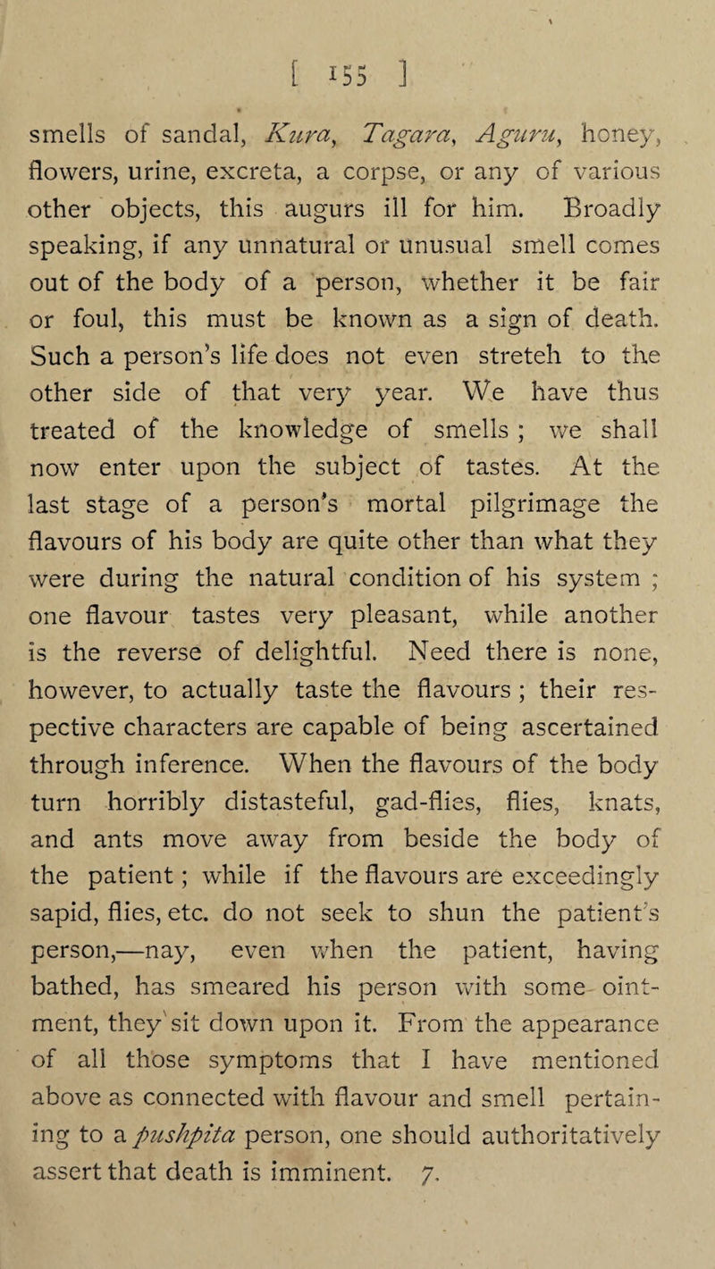 smells of sandal, Kura, Tagar a, A guru, honey, flowers, urine, excreta, a corpse, or any of various other objects, this augurs ill for him. Broadly speaking, if any unnatural or unusual smell comes out of the body of a person, whether it be fair or foul, this must be known as a sign of death. Such a person’s life does not even streteh to the other side of that very year. We have thus treated of the knowledge of smells ; we shall now enter upon the subject of tastes. At the last stage of a person’s mortal pilgrimage the flavours of his body are quite other than what they were during the natural condition of his system ; one flavour tastes very pleasant, while another is the reverse of delightful. Need there is none, however, to actually taste the flavours ; their res¬ pective characters are capable of being ascertained through inference. When the flavours of the body turn horribly distasteful, gad-flies, flies, knats, and ants move away from beside the body of the patient; while if the flavours are exceedingly sapid, flies, etc. do not seek to shun the patient s person,—nay, even when the patient, having bathed, has smeared his person with some oint¬ ment, they'sit down upon it. From the appearance of all those symptoms that I have mentioned above as connected with flavour and smell pertain¬ ing to a pushpita person, one should authoritatively assert that death is imminent. 7.