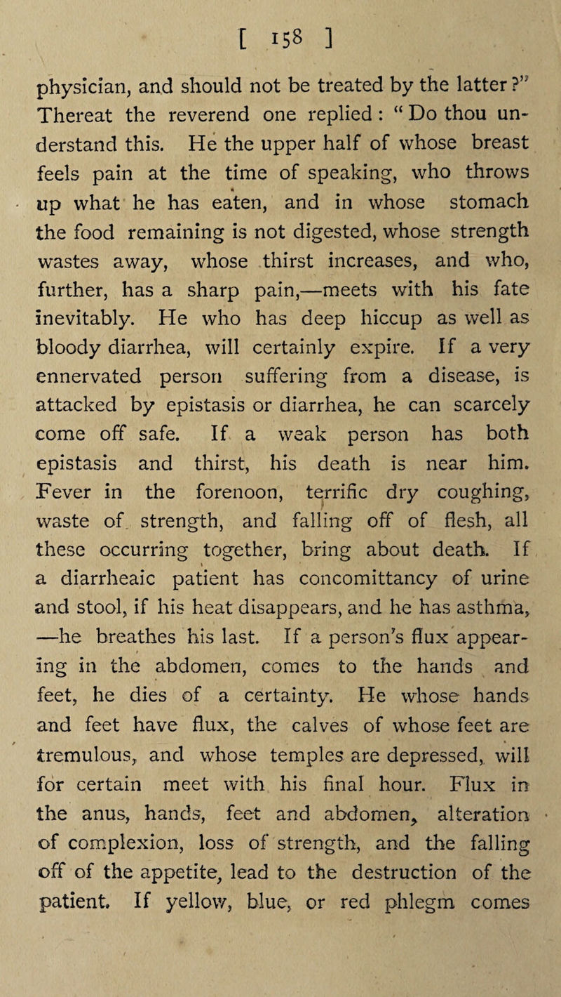 physician, and should not be treated by the latter ?,; Thereat the reverend one replied : “ Do thou un¬ derstand this. He the upper half of whose breast feels pain at the time of speaking, who throws up what he has eaten, and in whose stomach the food remaining is not digested, whose strength wastes away, whose thirst increases, and who, further, has a sharp pain,—meets with his fate inevitably. He who has deep hiccup as well as bloody diarrhea, will certainly expire. If a very ennervated person suffering from a disease, is attacked by epistasis or diarrhea, he can scarcely come off safe. If a weak person has both epistasis and thirst, his death is near him. Fever in the forenoon, terrific dry coughing, waste of strength, and falling off of flesh, all these occurring together, bring about death. If a diarrheaic patient has concomittancy of urine and stool, if his heat disappears, and he has asthma, —he breathes his last. If a person's flux appear¬ ing in the abdomen, comes to the hands and feet, he dies of a certainty. He whose hands and feet have flux, the calves of whose feet are tremulous, and whose temples are depressed, will for certain meet with his final hour. Flux in the anus, hands, feet and abdomen^ alteration • of complexion, loss of strength, and the falling off of the appetite, lead to the destruction of the patient. If yellow, blue, or red phlegm comes