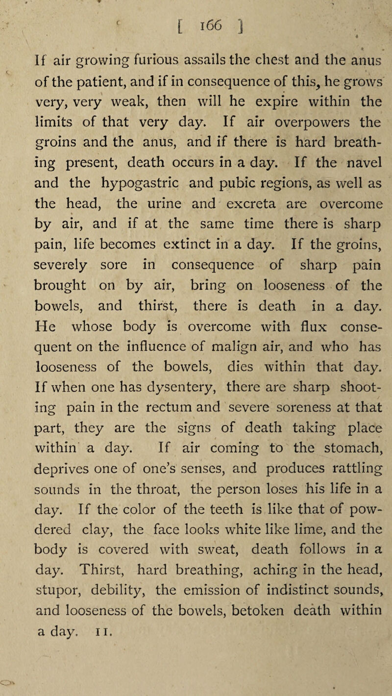 4 1 * * If air growing furious assails the chest and the anus of the patient, and if in consequence of this, he grows very, very weak, then will he expire within the limits of that very day. If air overpowers the groins and the anus, and if there is hard breath¬ ing present, death occurs in a day. If the navel and the hypogastric and pubic regions, as well as the head, the urine and excreta are overcome ♦ by air, and if at the same time there is sharp pain, life becomes extinct in a day. If the groins, severely sore in consequence of sharp pain brought on by air, bring on looseness of the bowels, and thirst, there is death in a day. He whose body is overcome with flux conse¬ quent on the influence of malign air, and who has looseness of the bowels, dies within that day. If when one has dysentery, there are sharp shoot¬ ing pain in the rectum and severe soreness at that part, they are the signs of death taking place within a day. If air coming to the stomach, deprives one of one’s senses, and produces rattling sounds in the throat, the person loses his life in a day. If the color of the teeth is like that of pow¬ dered clay, the face looks white like lime, and the body is covered with sweat, death follows in a day. Thirst, hard breathing, aching in the head, stupor, debility, the emission of indistinct sounds, and looseness of the bowels, betoken death within a day, 11. O*