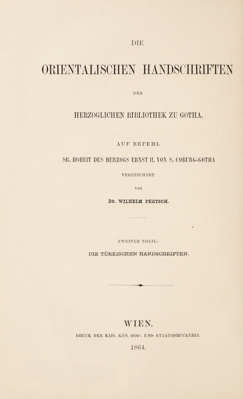DIE DER HEEZOrjLIClIEN BIBLIOTHEK ZU GOTHA, AUF BEFEHL SIE HOHEIT DES HERZOGS ERNST IL VON S. COBURG-GOTHA YERZEICPINET VON DR. WILHELM PEETSCH. ZWEITER TIIEIL: DIE TÜRKISCHEN HANDSCHRIFTEN. AVI EN. DRUCK DER KAIS. KÖN. liOF- UND STAATSDRUCKEREI. 1864.