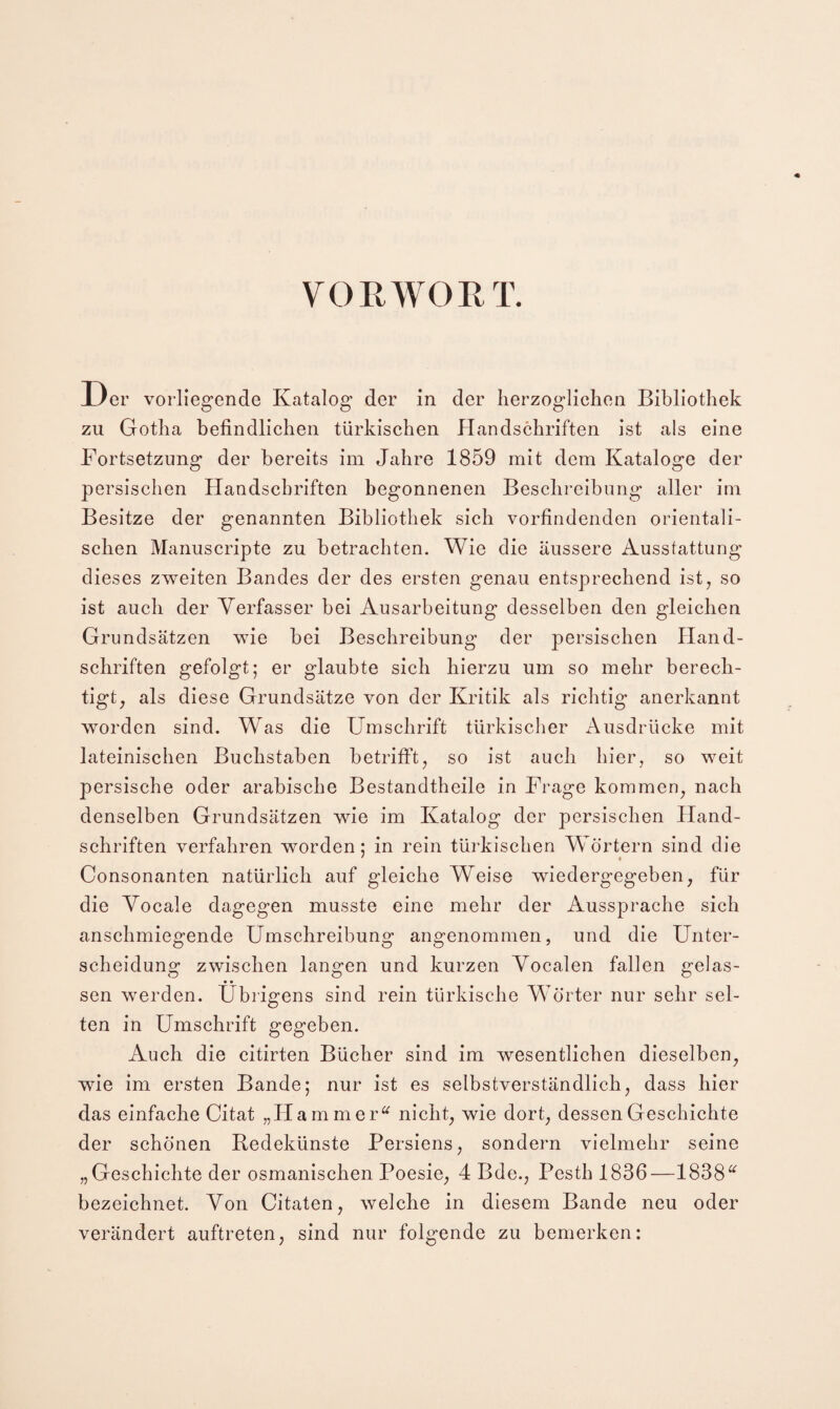 VOR WORT. Der vorliegende Katalog der in der herzoglichen Bibliothek zu Gotha befindlichen türkischen Handschriften ist als eine Fortsetzung der bereits im Jahre 1859 mit dem Kataloge der persischen Handschriften begonnenen Beschreibung aller im Besitze der genannten Bibliothek sich vorfindenden orientali¬ schen Manuscripte zu betrachten. Wie die äussere Ausstattung dieses zv^eiten Bandes der des ersten genau entsprechend ist, so ist auch der Verfasser bei Ausarbeitung desselben den gleichen Grundsätzen wie bei Beschreibung der persischen Hand¬ schriften gefolgt; er glaubte sich hierzu um so mehr berech¬ tigt, als diese Grundsätze von der Kritik als richtig anerkannt worden sind. Was die Umschrift türkischer Ausdrücke mit lateinischen Buchstaben betrifft, so ist auch hier, so weit persische oder arabische Bestandtheile in Frage kommen, nach denselben Grundsätzen wie im Katalog der persischen Hand¬ schriften verfahren worden; in rein türkischen Wörtern sind die ' • Consonanten natürlich auf gleiche Weise wiedergegeben, für die Vocale dagegen musste eine mehr der Aussprache sich anschmiegende Umschreibung angenommen, und die Unter¬ scheidung zwischen langen und kurzen Yocalen fallen gelas¬ sen werden. Übrigens sind rein türkische Wörter nur sehr sel¬ ten in Umschrift gegeben. Auch die citirten Bücher sind im wesentlichen dieselben, wie im ersten Bande; nur ist es selbstverständlich, dass hier das einfache Citat „Hammer^^ nicht, wie dort, dessen Geschichte der schönen Redekünste Persiens, sondern vielmehr seine „Geschichte der osmanischen Poesie, 4 Bde., Pesth 1836—1838^^ bezeichnet. Von Citaten, welche in diesem Bande neu oder verändert auftreten, sind nur folgende zu bemerken: