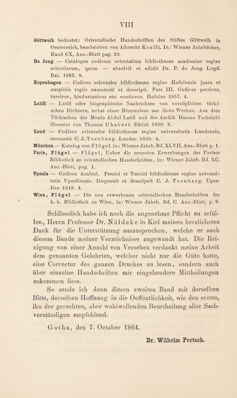 VIII GÖttweih bedeutet: Orientalische Handschriften des Stiftes Göttweih in Oesterreich, beschrieben von Albrecht Kr afft. In: Wiener Jahrbücher, Band CX, Anz.-Blatt pag. 20. De Jong — Catalogus codicum orientalium bibliothecae academiae regiae scientiarum, quem — absolvit et edidit Dr. P. de Jong. Lugd. Bat. 1862. 8. Kopenhagen — Codices orientales bibliothecae regiae Hafniensis jussu et auspiciis regiis enumerati et descripti. Pars III. Codices persicos, turcicos, hindustanicos etc. continens. Hafniae 1857. 4. Latifi — Latiii oder biographische Nachrichten von vorzüglichen türki¬ schen Dichtern, nebst einer Blumenlese aus ihren Werken. Aus dem Türkischen des Monla Abdul Latifi und des Aschik Hassan Tschelebi übersezt von Thomas Chabert. Zürich 1800. 8. Lund — Codices orientales bibliothecae regiae universitatis Lundensis, recensuit C. J. T o rnb erg. Lundae 1850. 4. München —Katalog von Flügel in: Wiener Jahrb.Bd.XLYII, Anz.-Blatt p. 1. Paris, Flügel — Flügel, Ueber die neuesten Erwerbungen der Pariser Bibliothek an orientalischen Handschriften, in: Wiener Jahrb. Bd. XC. Anz.-Blatt, pag. 1. Upsala — Codices Arabici, Persici et Turcici bibliothecae regiae universi¬ tatis Upsaliensis. Disposuit et descripsit C. J. To rnb erg. Upsa- liae 1849. 4. Wien, Flügel — Die neu erworbenen orientalischen Handschriften der k. k. Bibliothek zu Wien, in: Wiener Jahrb. Bd. C. Anz.-Blatt, p. 9. Schliesslich habe ich noch die angenehme Pflicht zu erfül¬ len, Herrn Professor Dr. Nöldeke in Kiel meinen herzlichsten Dank für die Unterstützung auszusjDrechen, welche er auch diesem Bande meiner Yerzeiclmisse zugewandt hat. Die Bei- nigung von einer Anzahl von Versehen verdankt meine Arbeit dem genannten Gelehrten, welcher nicht nur die Güte hatte, eine Correctur des ganzen Druckes zu lesen, sondern auch über einzelne Handschriften mir eins^ehendere Mittheilungen zukommen liess. So sende ich denn diesen zweiten Band mit derselben Bitte, derselben Hoffnung in die Oeffentlichkeit, wie den ersten, ihn der gerechten, aber wohlwollenden Beurtheilung aller Sach¬ verständigen empfehlend. Gotha, den 7. October 1864. Dr. Wilhelm Pertsch.