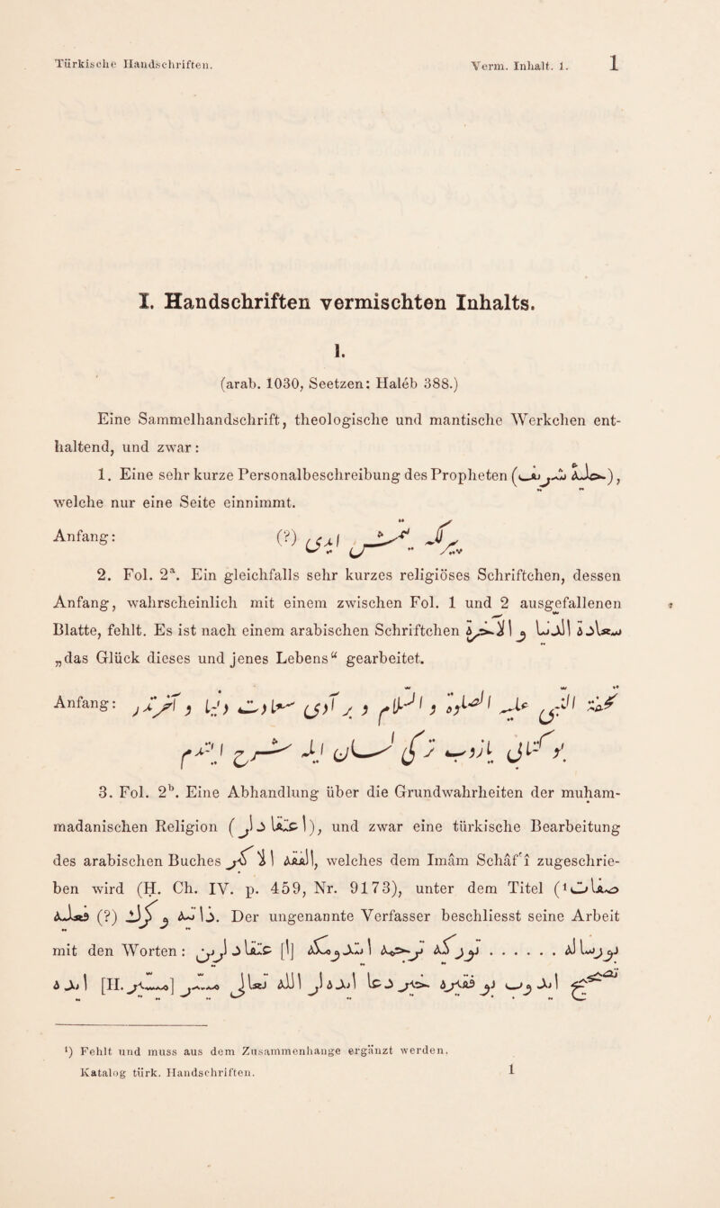 I. Handschriften vermischten Inhalts. 1. (arab. 1030, Seetzen: Haleb 388.) Eine Sammelhandsclirift, theologische und mantische Werkchen ent¬ haltend, und zwar: 1. Eine sehr kurze Personalbeschreibung des Propheten aJc*-) , •• •• welche nur eine Seite einnimmt. Anfang: 2. Fol. 2^. Ein gleichfalls sehr kurzes religiöses Schriftchen, dessen Anfang, wahrscheinlich mit einem zwischen Fol. 1 und 2 ausgefallenen Blatte, fehlt. Es ist nach einem arabischen Schriftchen j UjlII „das Glück dieses und jenes Lebens“ gearbeitet. Anfang I r':’ 3. Fol. 2^. Eine Abhandlung über die Grundwahrheiten der muham- madanischen Religion und zwar eine türkische Bearbeitung des arabischen Buches AaaH, welches dem Imam Schaf'i zugeschrie¬ ben wird (H. Ch. IV. p. 459, Nr. 9173), unter dem Titel (lOU^o (?) A^lj. Der ungenannte Verfasser beschliesst seine Arbeit mit den AVorten : jUüP [I] y aS^. A 1 [II. ^IäJ aÜ 1 ^)aAj1 A^äS y A> 1 •) Fehlt lind muss aus dem Zusammenhänge ergänzt werden, Katalog türk. Handschriften. 1