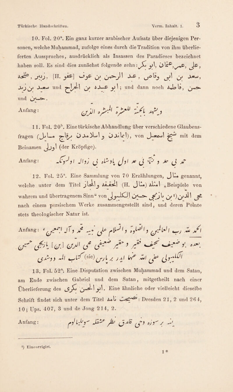 10. Fol. 20^. Ein ganz kurzer arabischer Aufsatz über diejenigen Per¬ sonen, welche Muhammad, zufolge eines durch die Tradition von ihm überlie¬ ferten Ausspruches, ausdrücklich als Insassen des Paradieses bezeichnet haben soll. Es sind dies zunächst folgende zehn j^\, Js^, und Cy ^ j! ^ ; und dann noch aU:> Is, und . ** w Anfang: 11. Fol. 20^. Eine türkische Abhandlung über verschiedene Glaubens¬ fragen ^ ^ O WI), von mit dem Beinamen (der Kröpfige). Anfang: )\ JhJ J, X’ J 'f' J J V * * • 12. Fol. 25‘^. Eine Sammlung von 70 Erzählungen, Jiu genannt, welche unter dem Titel <\.Ä..iLsL| (H. „Beispiele von • ** «M wahrem und übertragenem Sinn^^ von AA lO 1 ^ ^ nach einem persischem AVerke zusammengestellt sind, und deren Pointe stets theologischer Natur ist. w» w . Anfang: ‘ Jh jf ^ y öA.*-' 6/*'’ [(/.] (jy if ’ /’ 13. Fol. 52h Eine-Disputation zwischen Muhammad und dem Satan, am Ende zwischen Gabriel und dem Satan, mitgetheilt nach einer Überlieferung des Eine ähnliche oder vielleicht dieselbe Schrift findet sich unter dem Titel Dresden 21, 2 und 2 64, 10; Ups. 407, 3 und de Jong 214, 2. Anfang: j-v' < 1 1) Eincorrigirt.