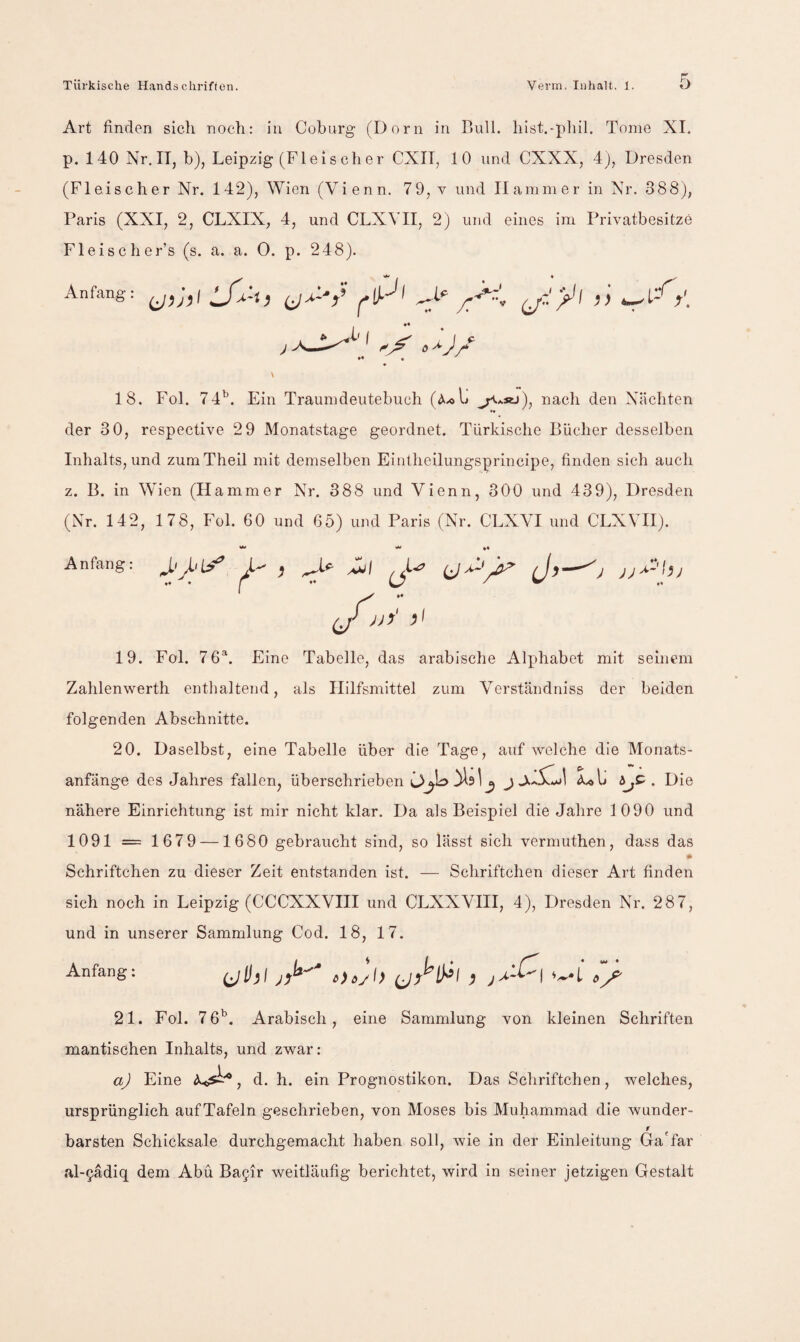 Art finden sich noch: in Coburg (Dorn in Bull, hist.-pliil. Tome XI. p. 140 Nr. II, b), Leipzig (Fleis eher CXII, 10 und CXXX, 4), Dresden (Fleischer Nr. 142), Wien (Vienn. 7 9, v und Hammer in Nr. 388), Paris (XXI, 2, CLXIX, 4, und CLXVII, 2) und eines im Privatbesitze Fleischer’s (s. a. a. 0. p. 248). Anfang: pl ^ yT ^ \ 18. Fol. 74'’. Ein Traumdeutebuch (<^.<>1» ^*«j), nach den Nächten »• der 30, respective 2 9 Monatstage geordnet. Türkische Bücher desselben Inhalts, und zumTheil mit demselben Eintheilungsprincipe, finden sich auch z. B. in Wien (Hammer Nr. 388 und Vienn, 300 und 439), Dresden (Nr. 142, 178, Fol. 60 und 65) und Paris (Nr. CLXVI und CLXVII). Anfang: i- ,  (J vvV }l 19. Fol. 7 6^. Eine Tabelle, das arabische Alphabet mit seinem Zahlenwerth enthaltend, als Hilfsmittel zum Verständniss der beiden folgenden Abschnitte. 20. Daselbst, eine Tabelle über die Tage, auf welche die Monats¬ anfänge des Jahres fallen, überschrieben . Die nähere Einrichtung ist mir nicht klar. Da als Beispiel die Jahre 1090 und 1091 = 1679 —1680 gebraucht sind, so lässt sich vermuthen, dass das Schriftchen zu dieser Zeit entstanden ist. — Schriftchen dieser Art finden sich noch in Leipzig (CCCXXVIII und CLXXVHI, 4), Dresden Nr. 287, und in unserer Sammlung Cod. 18, 17. Anfang; 21. Fol. 76'’. Arabisch, eine Sammlung von kleinen Schriften mantischen Inhalts, und zwar: aj Eine , d. h. ein Prognostiken. Das Schriftchen, welches, ursprünglich auf Tafeln geschrieben, von Moses bis Muhammad die wunder- r barsten Schicksale durchgemacht haben soll, wie in der Einleitung Ga'far al-§ädiq dem Abu Ba9ir weitläufig berichtet, wird in seiner jetzigen Gestalt