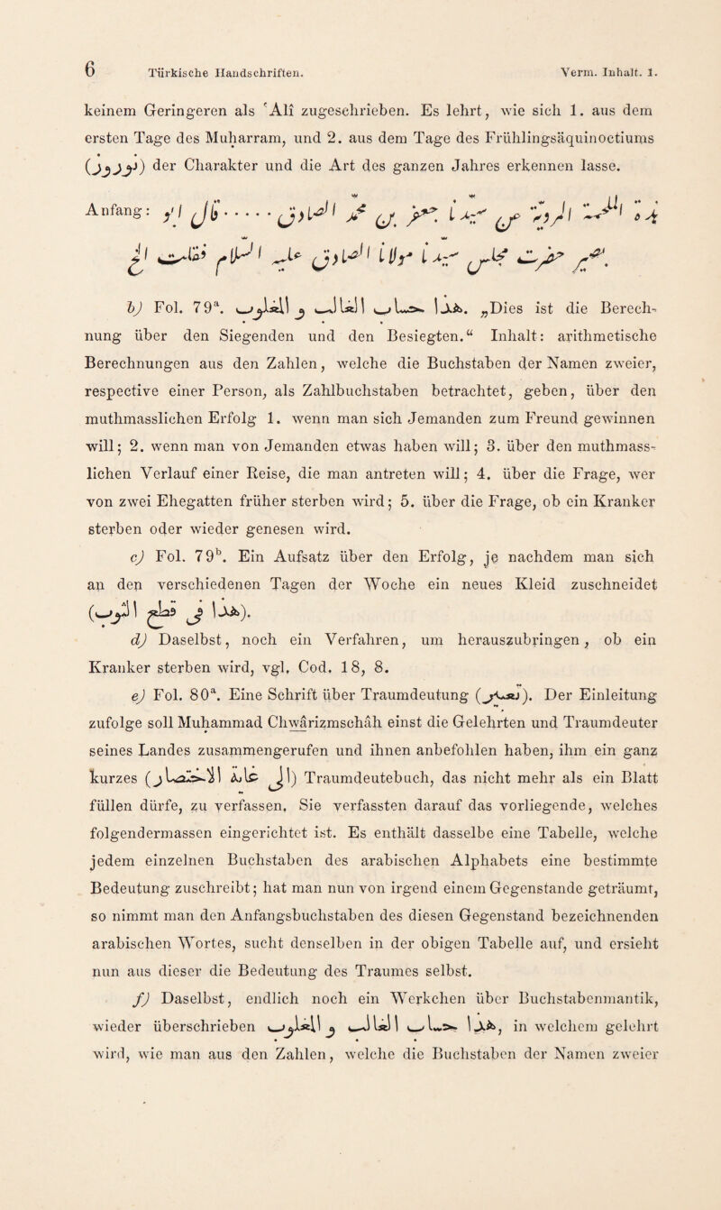 keinem Geringeren als 'Ali zugeselirieben. Es lehrt, wie sich 1. ans dem ersten Tage des Muharram, und 2. aus dem Tage des Frühlingsäquinoctiums t « der Charakter und die Art des ganzen Jahres erkennen lasse. Anfang: ^tf LH}' jf. 6 ^ bj Fol. 79^. j jjtib. „Dies ist die Berech-- nung über den Siegenden und den Besiegten.“ Inhalt: arithmetische Berechnungen aus den Zahlen, welche die Buchstaben der Namen zweier, respective einer Person, als Zahlbuchstaben betrachtet, geben, über den muthmasslichen Erfolg 1. wenn man sich Jemanden zum Freund gewannen will; 2. wenn man von Jemanden etwas haben will; 3. über den muthmass¬ lichen Verlauf einer Keise, die man antreten will; 4. über die Frage, wer von zwei Ehegatten früher sterben wird; 5. über die Frage, ob ein Kranker sterben oder wieder genesen wird. cj Fol. 79^. Ein Aufsatz über den Erfolg, je nachdem man sich an deri verschiedenen Tagen der Woche ein neues Kleid zuschneidet ^ 1-^). dj Daselbst, noch ein Verfahren, um herauszubringen, ob ein Kranker sterben wird, vgl, Cod. 18, 8. _ _ « _ ej Fol. 80^ Eine Schrift über Traumdeutung Der Einleitung zufolge soll Muhammad Chwarizmschah einst die Gelehrten und Traumdeuter seines Landes zusammengerufen und ihnen anbefohlen haben, ihm ein ganz kurzes AjIp ^1) Traumdeutebiich, das nicht mehr als ein Blatt füllen dürfe, zu verfassen. Sie verfassten darauf das vorliegende, welches folgendermasscn eingerichtet ist. Es enthält dasselbe eine Tabelle, welche jedem einzelnen Buchstaben des arabischen Alphabets eine bestimmte Bedeutung zuschreibt; hat man nun von irgend einem Gegenstände geträumt, so nimmt man den Anfangsbuchstaben des diesen Gegenstand bezeichnenden arabischen Wortes, sucht denselben in der obigen Tabelle auf, und ersieht nun aus dieser die Bedeutung des Traumes selbst. fj Daselbst, endlich noch ein Werkchen über Buchstabenmantik, wieder überschrieben ^ i-X^, in \velchem gelehrt * • • wird, wde man aus den Zahlen, welche die Buchstaben der Namen zweier