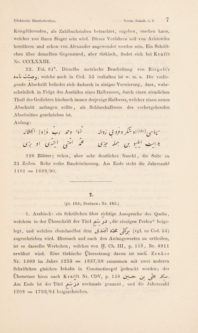 Kriegführenden, als ZaliJbuchstaben befrachtet, ergeben, erselien kann, welcher von ihnen Sieger sein wird. Dieses Verfahren soll von Aristoteles herrühren und schon von Alexander angewendet worden sein. Ein Schrift- chen über denselben Gegenstand, aber türkisch, findet sich bei Kr afft Xr. CCCLXXIII. 22. Fol. 81^. Dieselbe metrische Bearbeitung von Birgeli’s welche auch in Cod. 55 enthalten ist w. in. s. Die vorlie¬ gende Abschrift befindet sich dadurch in einiger Verwirrung, dass, wahr¬ scheinlich in Folge des Ausfalles eines Halbverses, durch einen ziemlichen Theil des Gedichtes hindurch immer derjenige Halbvers, welcher einen neuen Abschnitt anfangen sollte , als Schlusshalbvers des vorhergehenden Abschnittes geschrieben ist. Anfang: JlM' [,]> 'P M SM W ij'y / JhJ J 6/. •• #♦ 126 Blätter; rohes, aber sehr deutliches Naschi , die Seite zu 21 Zeilen. Rohe rothe Randeinfassung. Am Ende steht die Jahreszahl 1101 = 1689/90. •> (pt. 105; Seetzen:Xr. 165.) 1. Arabisch: ein Schriftchen über richtige Aussprache des Qurän , VW welchem in der Überschrift der Titel ^5 „die einzigen Perlen“ beige¬ legt, und welches ebendaselbst dem (^8^* Cod. 54) zugeschrieben wird. Hiernach und nach den Anfangsworten zu urtheilen, ist es dasselbe Werkchen, welches von H. Ch. III, p. 118, Nr. 4911 erwähnt wird. Eine türkische Übersetzung davon ist nach Zenker XV. 1409 im Jahre 1253 = 1837/38 zusammen mit zwei anderen Schriftchen gleichen Inhalts in Constantinopel gedruckt worden; der Übersetzer hiess nach Krafft Nr. CDV, p. 158 J-C- Xw. Am Ende ist der Titel ^ nochmals genannt , und die Jahi eszahl 1208 = 1793/94 beigeschrieben.