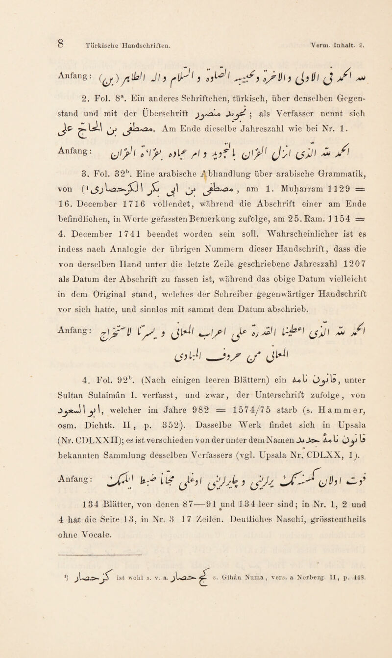 »**1« * y Anfang: Jl, l I ^,ill J ^ 2. Fol. 8^. Ein anderes Schriftchen, türkisch, über denselben Gegen¬ stand und mit der Überschrift als Verfasser nennt sich Am Ende dieselbe Jahreszahl wie bei Nr. 1. Anfang: ^ I j(\ 3. Fol. 32^. Eine arabische Abhandlung über arabische Grammatik, von (1 j1 ^£2.0-0 , am 1. Muharram 1129 = 16. December 1716 vollendet, während die Abschrift einer am Ende befindlichen, in Worte gefassten Bemerkung zufolge, am 25. Kam. 1154 = 4. December 1741 beendet worden sein soll. Wahrscheinlicher ist es indess nach Analogie der übrigen Nummern dieser Flandschrift, dass die von derselben Hand unter die letzte Zeile geschriebene Jahreszahl 120 7 als Datum der Abschrift zu fassen ist, während das obige Datum vielleicht in dem Original stand, welches der Schreiber gegenwärtiger Handschrift vor sich hatte, und sinnlos mit sammt dem Datum abschrieb. Anfang: i) i-A' ^ * (j jet 4. Fol. 92'’. (Nach einigen leeren Blättern) ein <^1» OjjU, unter Sultan Sulaimän I. verfasst, und zwar, der Unterschrift zufolge, von ^j1, welcher im Jahre 982 = 1574/7 5 starb (s. Flamm er, osm. Dichtk. H , p. 352). Dasselbe AVerk findet sich in Upsala (Nr. CDLXXII); es ist verschieden von der unter dem Namen A» Jo- ^ bekannten Sammlung desselben Verfassers (vgl. Upsala Nr. CDLXX, 1). Anfang: aU;/ i»A 134 Blätter, von denen 87 — 91 und 134 leer sind; in Nr. 1, 2 und 4 hat die Seite 13, in Nr. 3 17 Zeilen. Deutliches Naschi, grössteutheils ohne Vocale. b ist wohl s. V. a. Giliäu Numa , vers. a Norherg. II, if. IIS.