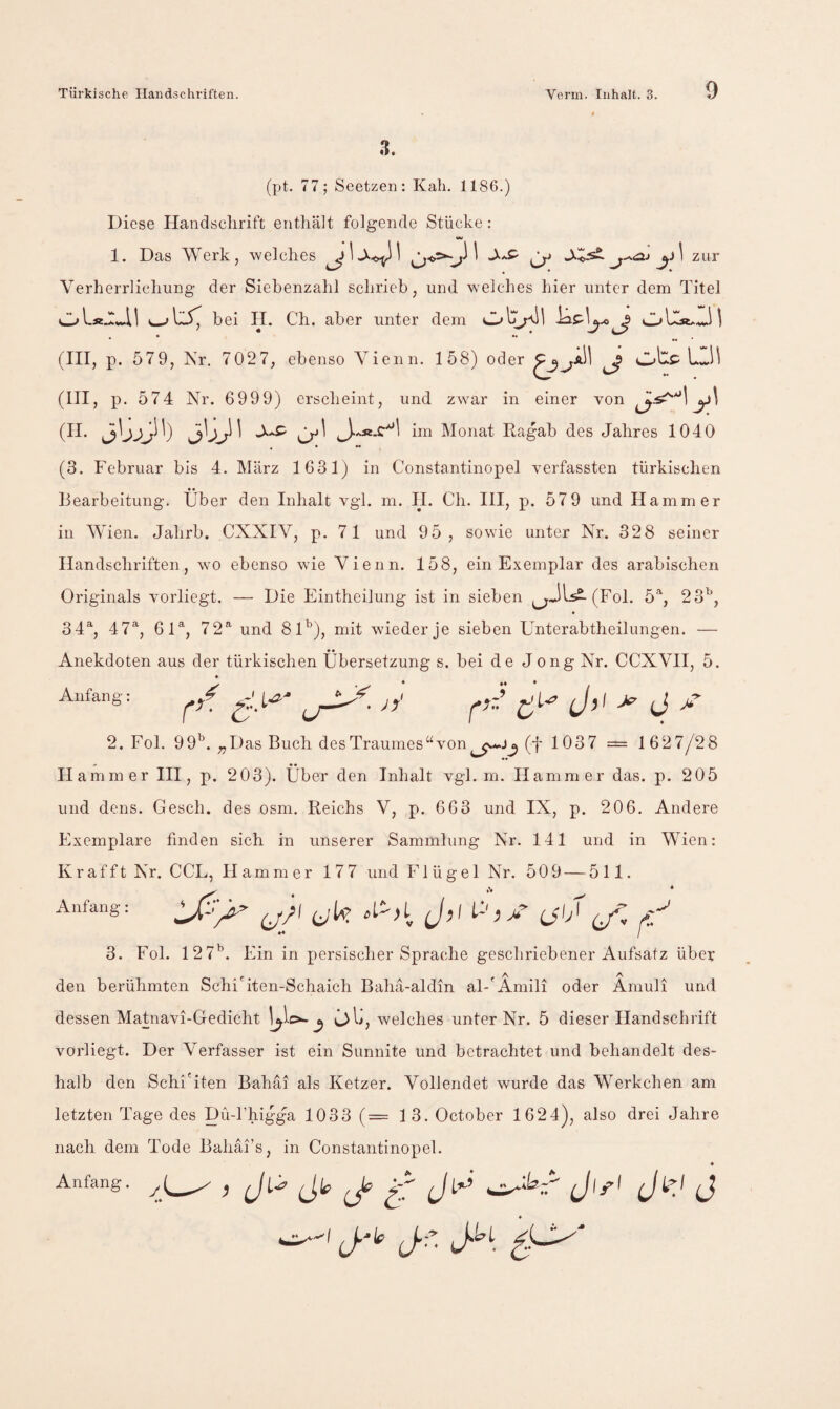 3. (pt. 77; Seetzen: Kali. 1186.) Diese Handsclirift enthält folgende Stäche: VW 1. Das Werk, welches ^ zur Verherrlichung der Siebenzahl schrieb, und welches hier unter dem Titel oU.:ai bei II. Ch. aber unter dem ol::«.!!! (III, p. 579, Nr. 7027, ebenso Vienn. 158) oder ^^a11 ^ (III, p. 574 Nr. 6999) erscheint, und zwar in einer von ^ im Monat Ragab des Jahres 1040 ♦ • *• (3. Februar bis 4. März 1631) in Constantinopel verfassten türkischen Bearbeitung. Über den Inhalt vgl. m. H. Ch. III, p. 579 und Hammer in Wien. Jahrb. CXXIV, p. 71 und 95, sowie unter Nr. 328 seiner Handschriften, wo ebenso wie Vienn. 158, ein Exemplar des arabischen Originals vorliegt. — Die Eintheilung ist in sieben ^^JU2-(Fol. 5% 23^, 34% 47% 61% 72^ und 8D), mit wieder je sieben Unterabtheilungen. — Anekdoten aus der türkischen Übersetzung s. bei de Jong Nr. CCXVII, 5. Anfang: JjO (J 2. Fol. 99^^. „Das Buch desTraumes“von(t 1037 = 1627/28 V • • H ammer IH, p. 2 03). Uber den Inhalt vgl. m. Hammer das. p. 205 und dens. Gesch. des osm. Reichs V, p. 663 und IX, p. 20 6. Andere Exemplare finden sich in unserer Sammlung Nr. 141 und in Wien: Kr afft Nr. CCL, Hammer 177 und Flügel Nr. 509 — 511. Anfang: ,1^,1 J,, p , ^ 3. Fol. 12 7^. Ein in persischer Sprache geschriebener Aufsatz über den berühmten Schi'iten-Schaich Baha-aldin al-'Amili oder Ämuli und dessen Matnavi-Gedicht c>l>, welches unter Nr. 5 dieser Handschrift vorliegt. Der Verfasser ist ein Sunnite und betrachtet und behandelt des¬ halb den Schi'iten Bahai als Ketzer. Vollendet wurde das Werkchen am letzten Tage des pü-khigga 1033 (= 1 3. October 1624), also drei Jahre nach dem Tode Bahai’s, in Constantinopel. Anfang. 6^ (J’ K (J j.^y J.f. JJ^L