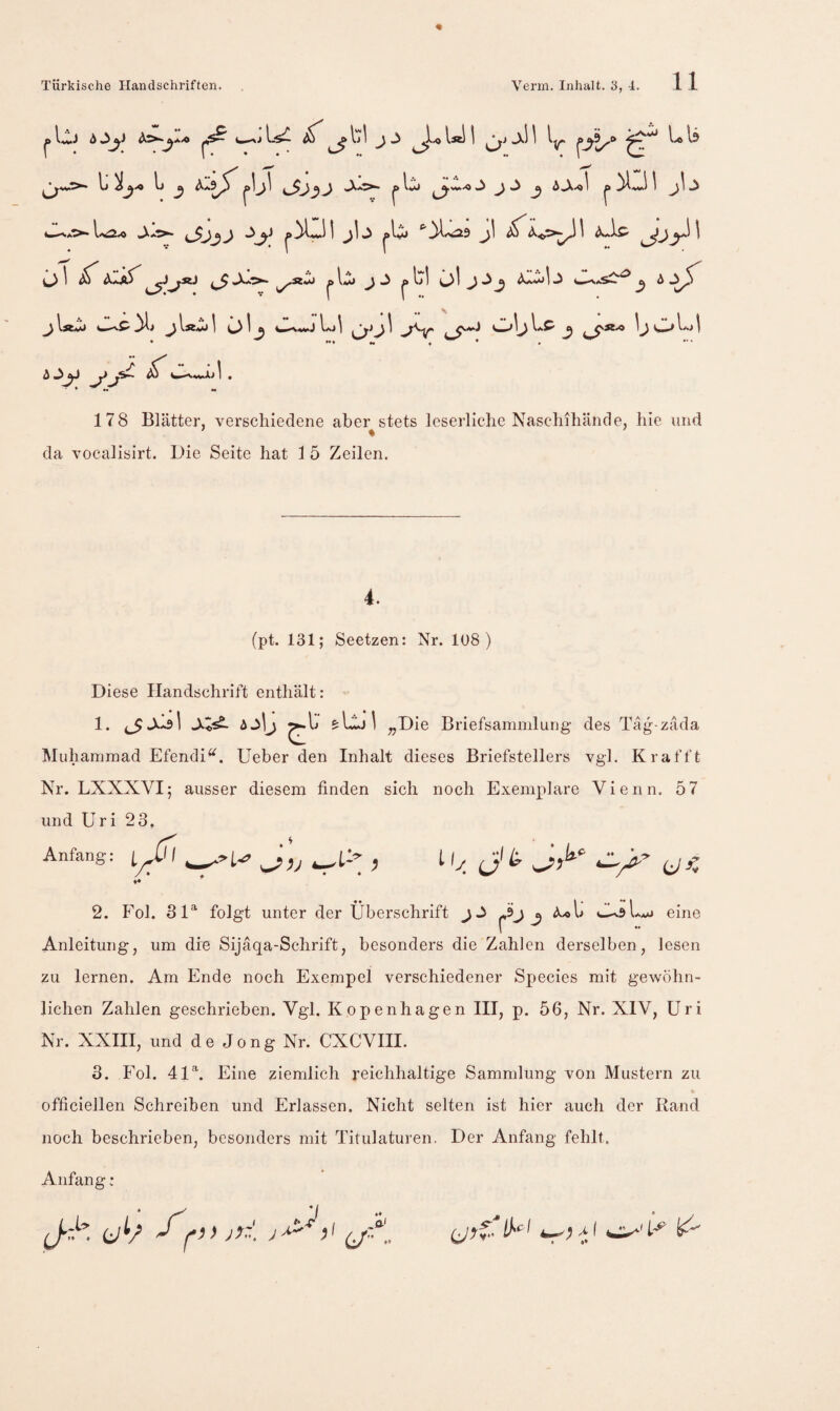 11 ^ Ij 1 ^ ^ ^ ^l.« Is 4—l.^.« »Xä^. 1 ^1 «x ^1 ^^ o\ ^d^1»^ öl jJj <ü^b JU.'S^^ 6:>^ j\sM jlsfc^l öl^ L>1 oljl*^^ ljOl''->l ^ 4—^*vAJ 1 . * •• •» 178 Blätter, verschiedene aber stets leserliche Naschihände, hie und da vocalisirt. Die Seite hat 1 5 Zeilen. 4. (pt. 131; Seetzen: Nr. Iü8 ) Diese Handschrift enthält: - 1. ^Jclsl AjIj £:Iöj1 ^jDie Briefsammlung des Täg-zada Muhammad Efendi^. Ueber den Inhalt dieses Briefstellers vgl. Krafft Nr. LXXXVI; ausser diesem finden sich noch Exemplare Vienn. 57 und Uri 23. Anfang: / ♦ ily_ Ji. Uc c/« ♦♦ 2. Fol. 3D folgt unter der Überschrift c^J 3 ^ine 1 Anleitung, um die Sijäqa-Schrift, besonders die Zahlen derselben, lesen zu lernen. Am Ende noch Exempel verschiedener Species mit gewöhn¬ lichen Zahlen geschrieben. Vgl. Kopenhagen III, p. 56, Nr. XIV, Uri Nr. XXIII, und de Jong Nr. CXCVIII. 3. Fol. 41U Eine ziemlich reichhaltige Sammlung von Mustern zu officiellen Schreiben und Erlassen. Nicht selten ist hier auch der Rand noch beschrieben, besonders mit Titulaturen. Der Anfang fehlt. Anfang : :/ ;
