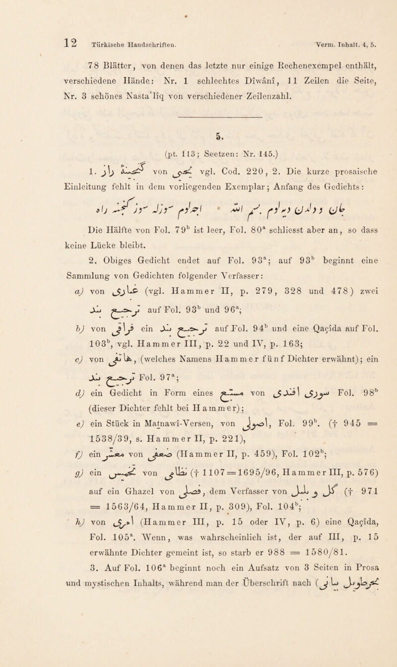78 Blätter, von denen das letzte nur einige Rechenexempel enthält, verschiedene Hände: Nr. 1 schlechtes Diwäni, 11 Zeilen die Seite, Nr. 3 schönes Nasta'liq von verschiedener Zeilenzahl. 5. {pt. 113; Seetzeri: Nr. 145.) vgl. Cod. 220, 2. Die kurze prosaische ** • ** Einleitung fehlt in dem vorliegenden Exemplar; Anfang des Gedichts : * I >. 1. j'j von (jLr Die Hälfte von Fol. ist leer, Fol. 80® schliesst aber an, so dass keine Lücke bleibt. 2. Obiges Gedicht endet auf Fol. 93®; auf 93^ beginnt eine Sammlung von Gedichten folgender Verfasser: aj von Hammer II, p. 279, 328 und 478) zwei Jkh auf Fol. 93^^ und 96®; hj von ©in Qafida auf Fol. 103'^, vgl. Hammer III, p. 22 und IV, p. 163; c) von lib, (welches Namens Hammer fünf Dichter erwähnt); ein jJL» Fol. 97®; dj ein Gedicht in Form eines ^1«...« von Fol. 98^ (dieser Dichter fehlt bei Hammer); e) ein Stück in Matnawi-Versen, von FoL 99^^. (f 945 = 1538/39, s. Hammer II, p. 221), fj ein^..^Äo von (Hammer II, p. 459), Fol. 102^; gj ein von (f 1 107 = 1695/96, Hammer III, p. 576) auf ein Ghazel von dem Verfasser von J (t 971 = 1563/64, Hammer II, p. 309), Fol. 104^;' ’ hj von 4^»^ (H amm er III, p. 15 oder IV, p. 6) eine Qagida, Fol. 105®. Wenn, was wahrscheinlich ist, der auf III, p. 15 erwähnte Dichter gemeint ist, so starb er 988 = 1580/81. 3. Auf Fol. 106® beginnt noch ein Aufsatz von 3 Seiten in Prosa und mystischen Inhalts, während man der Überschrift nach (^