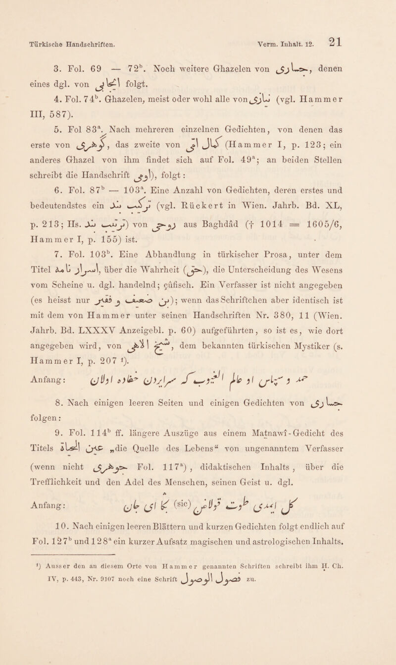 3. Fol. 69 — 72’^. Noch weitere Ghazelen von denen « eines dgl. von folgt. 4. Fol. 74^. Ghazelen^ meist oder wohl alle von^^^jL» (vgl. Hammer III, 587). 5. Fol 83®’^ Nach mehreren einzelnen Gedichten, von denen das erste von das zweite von Jl/ (H ammer I, p. 123; ein anderes Ghazel von ihm findet sich auf Fol. 49^; an beiden Stellen schreibt die Handschrift folgt : 6. Fol. 87^ — lOS'^. Eine Anzahl von Gedichten, deren erstes und bedeutendstes ein Jkh (vgl. Rückert in Wien. Jahrb. Bd. XL, p. 213; Hs. -Xb von Baghdäd (f 1014 = 1605/6, H ammer I, p. 155) ist. 7. Fol. 103*^. Eine Abhandlung in türkischer Prosa, unter dem Titel über die Wahrheit die Untersclieidung des Wesens vom Scheine u. dgl. handelnd; 9ufisch. Ein Verfasser ist nicht angegeben ** ♦ • * (es heisst nur ^ (3'^) 5 wenn das Schriftchen aber identisch ist mit dem von Hammer unter seinen Handschriften Nr. 380, 11 (Wien. Jahrb. Bd. LXXXV Anzeigebl. p. 60) aufgeführten, so ist es, wie dort angegeben wird, von dem bekannten türkischen Mystiker (s. Hammer I, p. 207 i). Anfang: (jlj)f ^ 8. Nach einigen leeren Seiten und einigen Gedichten von folgen: 9. Fol. 114'^ if. längere Auszüge aus einem Matnawi-Gedicht des Titels „die Quelle des Lebens“ von ungenanntem Verfasser ** (wenn nicht Fol. 117^), didaktischen Inhalts, über die Trefflichkeit und den Adel des Menschen, seinen Geist u. dgl. Anfang: (jh ul k J 10. Nach einigen leeren Blättern und kurzen Gedichten folgt endlich auf Fol. 127*^ und 128^ ein kurzer Aufsatz magischen und astrologischen Inhalts. ') Ausser den an diesem Orte von Hammer genannten Schriften schreibt ihm H. Ch. IV, p. 443, Nr. 9t07 noch eine Schrift ^zu.